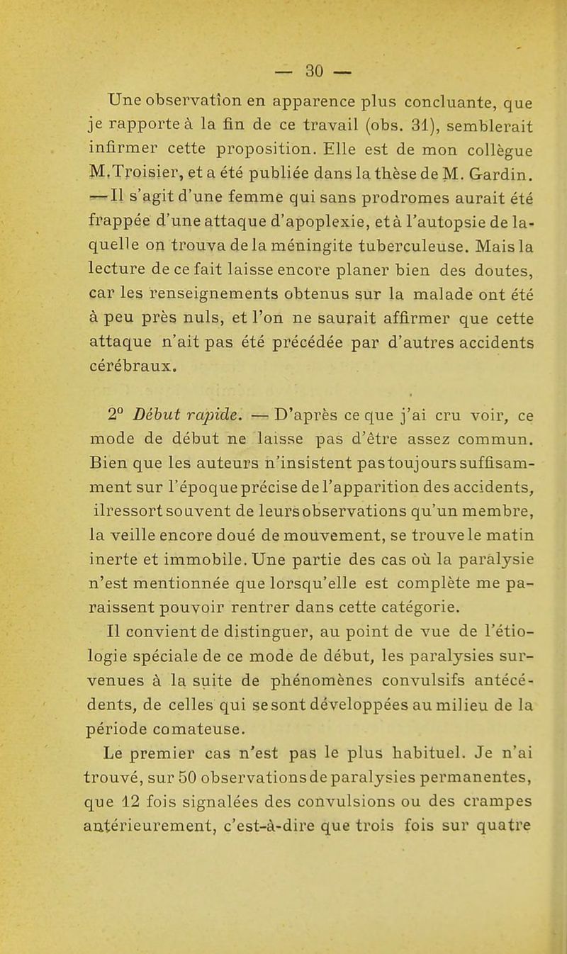 Une observation en apparence plus concluante, que je rapporte à la fin de ce travail (obs. 31), semblerait infirmer cette proposition. Elle est de mon collègue M.Troisier, et a été publiée dans la thèse de M. Gardin. — Il s'agit d'une femme qui sans prodromes aurait été frappée d'une attaque d'apoplexie, et à l'autopsie de la- quelle on trouva delà méningite tuberculeuse. Mais la lecture de ce fait laisse encore planer bien des doutes, car les renseignements obtenus sur la malade ont été à peu près nuls, et l'on ne saurait affirmer que cette attaque n'ait pas été précédée par d'autres accidents cérébraux. 2° Début rapide. — D'après ce que j'ai cru voir, ce mode de début ne laisse pas d'être assez commun. Bien que les auteurs n'insistent pas toujours suffisam- ment sur l'époque précise de l'apparition des accidents, ilressort souvent de leurs observations qu'un membre, la veille encore doué de mouvement, se trouve le matin inerte et immobile. Une partie des cas où la paralysie n'est mentionnée que lorsqu'elle est complète me pa- raissent pouvoir rentrer dans cette catégorie. Il convient de distinguer, au point de vue de l'étio- logie spéciale de ce mode de début, les paralysies sur- venues à la suite de phénomènes convulsifs antécé- dents, de celles qui se sont développées au milieu de la période comateuse. Le premier cas n'est pas le plus habituel. Je n'ai trouvé, sur 50 observations de paralysies permanentes, que 12 fois signalées des convulsions ou des crampes autérieurement, c'est-à-dire que trois fois sur quatre