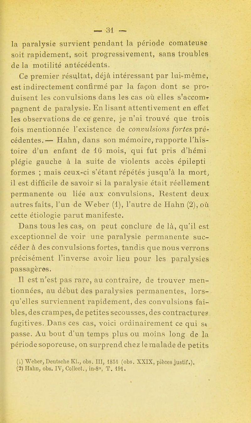 la paralysie survient pendant la période comateuse soit rapidement, soit progressivement, sans troubles delà motilité antécédents, Ce premier résultat, déjà intéressant par lui-même, est indirectement confirmé par la façon dont se pro- duisent les convulsions dans les cas où elles s'accom- pagnent de paralysie. En lisant attentivement en effet les observations de ce genre, je n'ai trouvé que trois fois mentionnée l'existence de convulsions fortes pré- cédentes.— Hahn, dans son mémoire, rapporte l'his- toire d'un enfant de 16 mois, qui fut pris d'hémi plégie gauche à la suite de violents accès épilepti formes ; mais ceux-ci s'étant répétés jusqu'à la mortj il est difficile de savoir si la paralysie était réellement permanente ou liée aux convulsions. Restent deux autres faits, l'un de Weber (1), l'autre de Hahn (2), où cette étiologie parut manifeste. Dans tous les cas, on peut conclure de là, qu'il est exceptionnel de voir une paralysie permanente suc- céder à des convulsions fortes, tandis que nous verrons précisément l'inverse avoir lieu pour les paralysies passagères. Il est n'est pas rare, au contraire, de trouver men- tionnées, au début des paralysies permanentes, lors- qu'elles surviennent rapidement, des convulsions fai- bles, des crampes, de petites secousses, des contracturesf fugitives. Dans ces cas, voici ordinairement ce qui st passe. Au bout d'un temps plus ou moins long de la période soporeuse, on surprend chez le malade de petits (1) Weber, Deutsche Kl., obs. III, 1851 (obs. XXIX, pièces justif.). (2) Hahn, obs. IV, CoUect., in-S», T. 191.