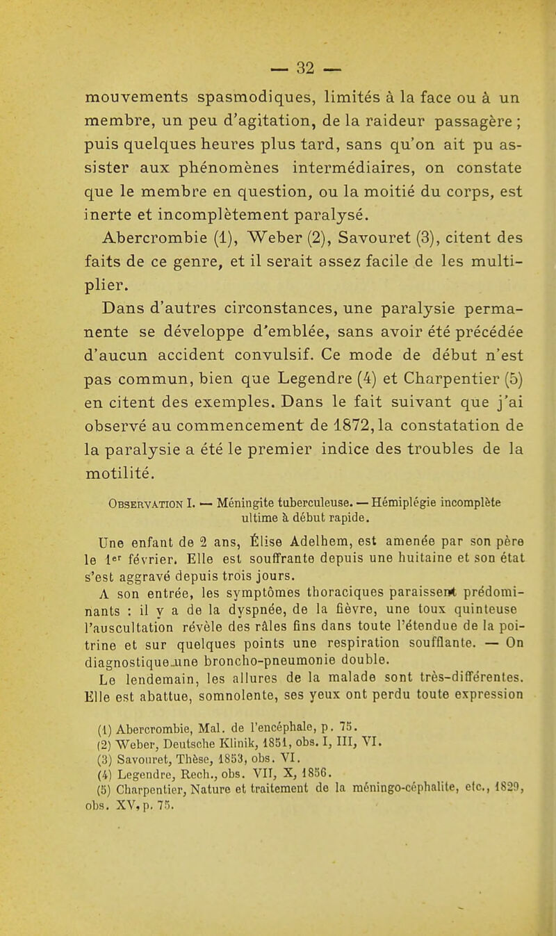 mouvements spasmodiques, limités à la face ou à un membre, un peu d'agitation, de la raideur passagère ; puis quelques heures plus tard, sans qu'on ait pu as- sister aux phénomènes intermédiaires, on constate que le membre en question, ou la moitié du corps, est inerte et incomplètement paralysé. Abercrombie (1), Weber (2), Savouret (3), citent des faits de ce genre, et il serait assez facile de les multi- plier. Dans d'autres circonstances, une paralysie perma- nente se développe d'emblée, sans avoir été précédée d'aucun accident convulsif. Ce mode de début n'est pas commun, bien que Legendre (4) et Charpentier (5) en citent des exemples. Dans le fait suivant que j'ai observé au commencement de 1872,1a constatation de la paralysie a été le premier indice des troubles de la motilité. Observation I. — Méningite tuberculeuse. — Hémiplégie incomplète ultime à début rapide. Une enfant de 2 ans, Élise Adelhem, est amenée par son père le 1'='' février. Elle est souffrante depuis une huitaine et son état s'est aggravé depuis trois jours. A son entrée, les symptômes thoraciques paraissenrt prédomi- nants : il y a de la dyspnée, de la fièvre, une toux quinteuse l'auscultation révèle des râles fins dans toute l'étendue de la poi- trine et sur quelques points une respiration soufflante. — On diagnostique-une broncho-pneumonie double. Le lendemain, les allures de la malade sont très-différentes. Elle est abattue, somnolente, ses yeux ont perdu toute expression (1) Abercrombie, Mal. de l'encéphale, p. 75. (2) Wober, Deutsche Khnik, 1851, obs. I, III, VI. (3) Savouret, Thèse, 1853, obs. VI. (4) Legendre, Rech., obs. VII, X, 1856. (5) Charpentier, Nature et traitement de la méningo-céphalite, etc., 182!), obs. XV, p. 75.