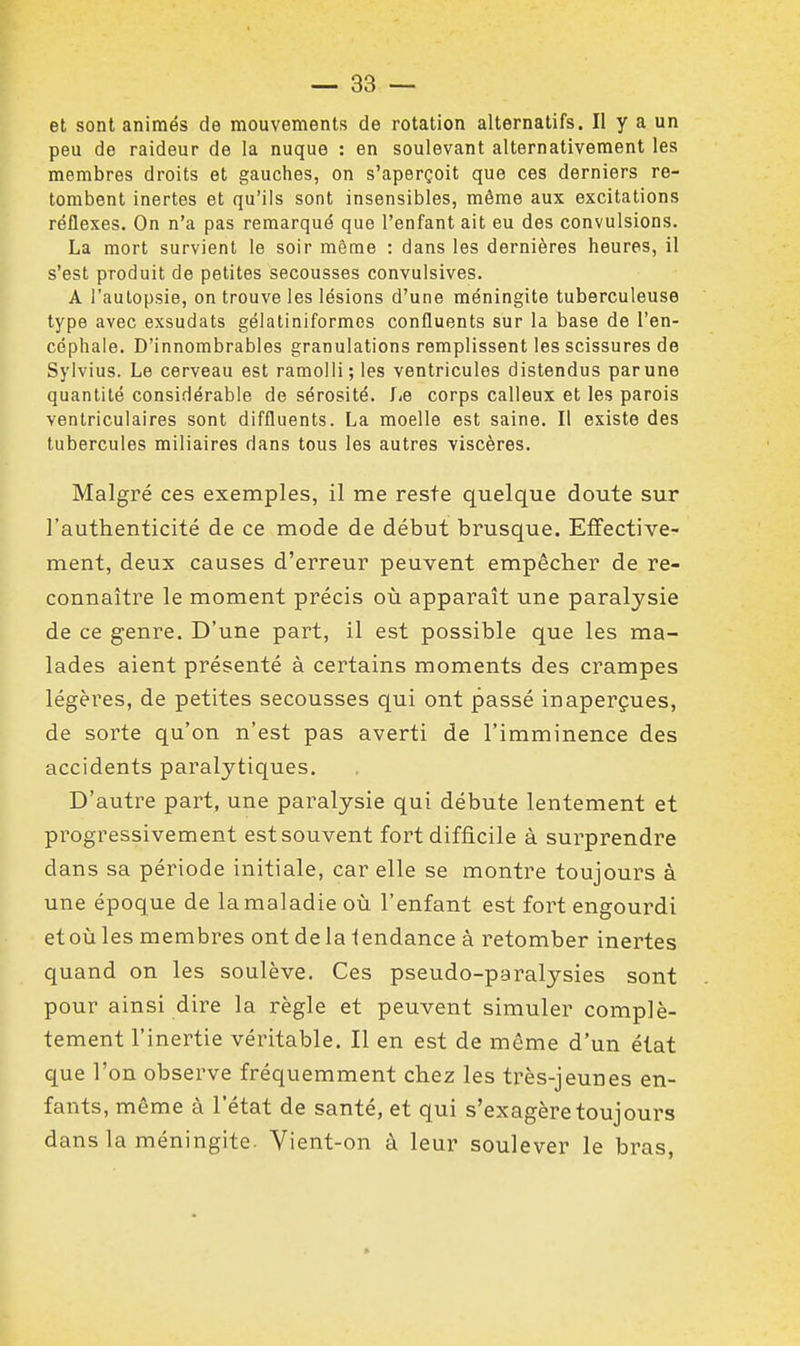 et sont animés de mouvements de rotation alternatifs. II y a un peu de raideur de la nuque : en soulevant alternativement les membres droits et gauches, on s'aperçoit que ces derniers re- tombent inertes et qu'ils sont insensibles, même aux excitations réflexes. On n'a pas remarqué que l'enfant ait eu des convulsions. La mort survient le soir même : dans les dernières heures, il s'est produit de petites secousses convulsives. A l'autopsie, on trouve les lésions d'une méningite tuberculeuse type avec exsudats gélatiniformes confluents sur la base de l'en- céphale. D'innombrables granulations remplissent les scissures de Sylvius. Le cerveau est ramolli; les ventricules distendus par une quantité considérable de sérosité. Le corps calleux et les parois ventriculaires sont diffluents. La moelle est saine. Il existe des tubercules miliaires dans tous les autres viscères. Malgré ces exemples, il me reste quelque doute sur l'authenticité de ce mode de début brusque. Effective- ment, deux causes d'erreur peuvent empêcher de re- connaître le moment précis où apparaît une paralysie de ce genre. D'une part, il est possible que les ma- lades aient présenté à certains moments des crampes légères, de petites secousses qui ont passé inaperçues, de sorte qu'on n'est pas averti de l'imminence des accidents paralytiques. D'autre part, une paralysie qui débute lentement et progressivement est souvent fort difficile à surprendre dans sa période initiale, car elle se montre toujours à une époque de la maladie où l'enfant est fort engourdi etoùles membres ont de la lendance à retomber inertes quand on les soulève. Ces pseudo-paralysies sont pour ainsi dire la règle et peuvent simuler complè- tement l'inertie véritable. Il en est de même d'un état que l'on observe fréquemment chez les très-jeunes en- fants, même à l'état de santé, et qui s'exagère toujours dans la méningite. Vient-on à leur soulever le bras,