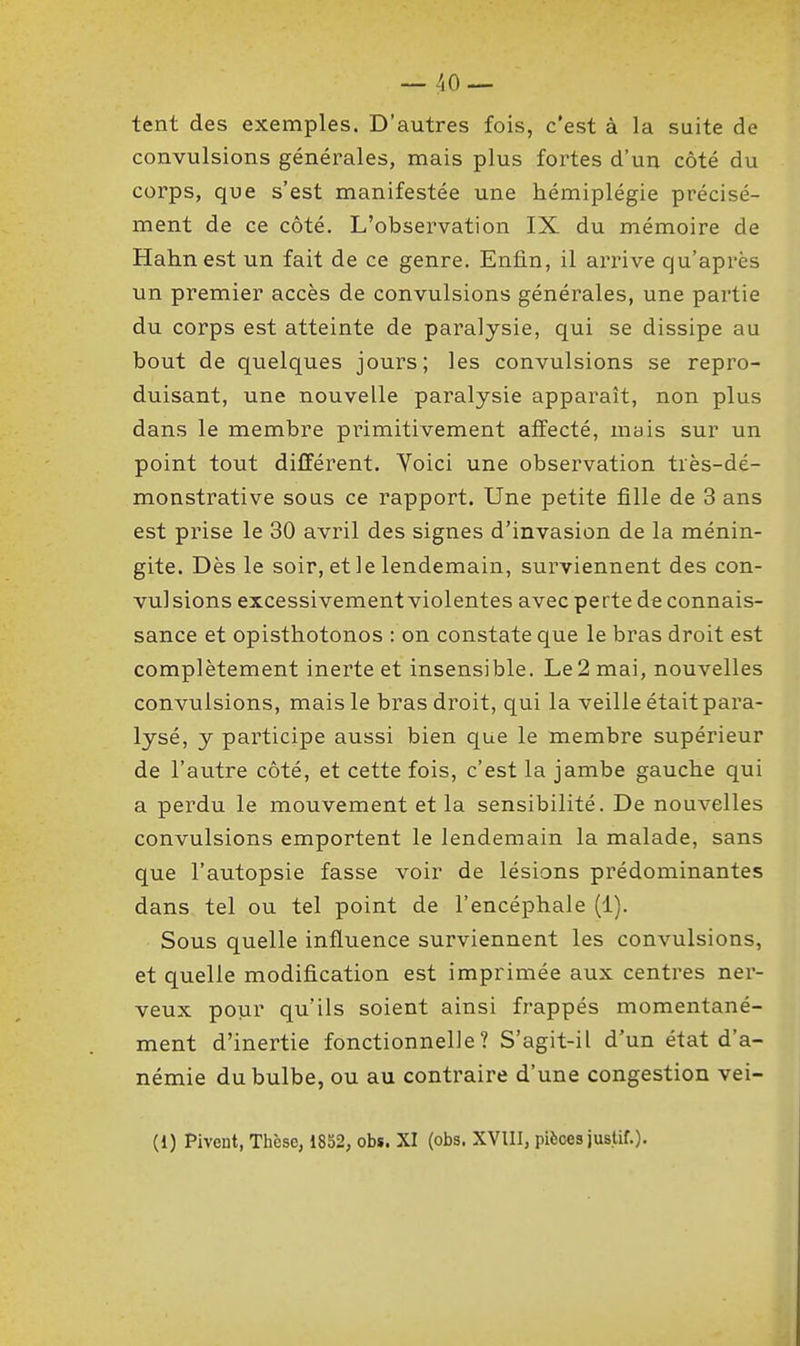 tent des exemples. D'autres fois, c'est à la suite de convulsions générales, mais plus fortes d'un côté du corps, que s'est manifestée une hémiplégie précisé- ment de ce côté. L'observation IX du mémoire de Hahnest un fait de ce genre. Enfin, il arrive qu'après un premier accès de convulsions générales, une partie du corps est atteinte de paralysie, qui se dissipe au bout de quelques jours; les convulsions se repro- duisant, une nouvelle paralysie apparaît, non plus dans le membre primitivement affecté, mais sur un point tout différent. Voici une observation très-dé- monstrative sous ce rapport. Une petite fille de 3 ans est prise le 30 avril des signes d'invasion de la ménin- gite. Dès le soir, et le lendemain, surviennent des con- vul sions excessivement violentes avec perte de connais- sance et opisthotonos : on constate que le bras droit est complètement inerte et insensible. Le 2 mai, nouvelles convulsions, mais le bras droit, qui la veille était para- lysé, y participe aussi bien que le membre supérieur de l'autre côté, et cette fois, c'est la jambe gauche qui a perdu le mouvement et la sensibilité. De nouvelles convulsions emportent le lendemain la malade, sans que l'autopsie fasse voir de lésions prédominantes dans tel ou tel point de l'encéphale (1). Sous quelle influence surviennent les convulsions, et quelle modification est imprimée aux centres ner- veux pour qu'ils soient ainsi frappés momentané- ment d'inertie fonctionnelle? S'agit-il d'un état d'a- némie du bulbe, ou au contraire d'une congestion vei- (1) Pivent, Thèse, 1852, obs. XI (obs. XVIII, pièces justif.).