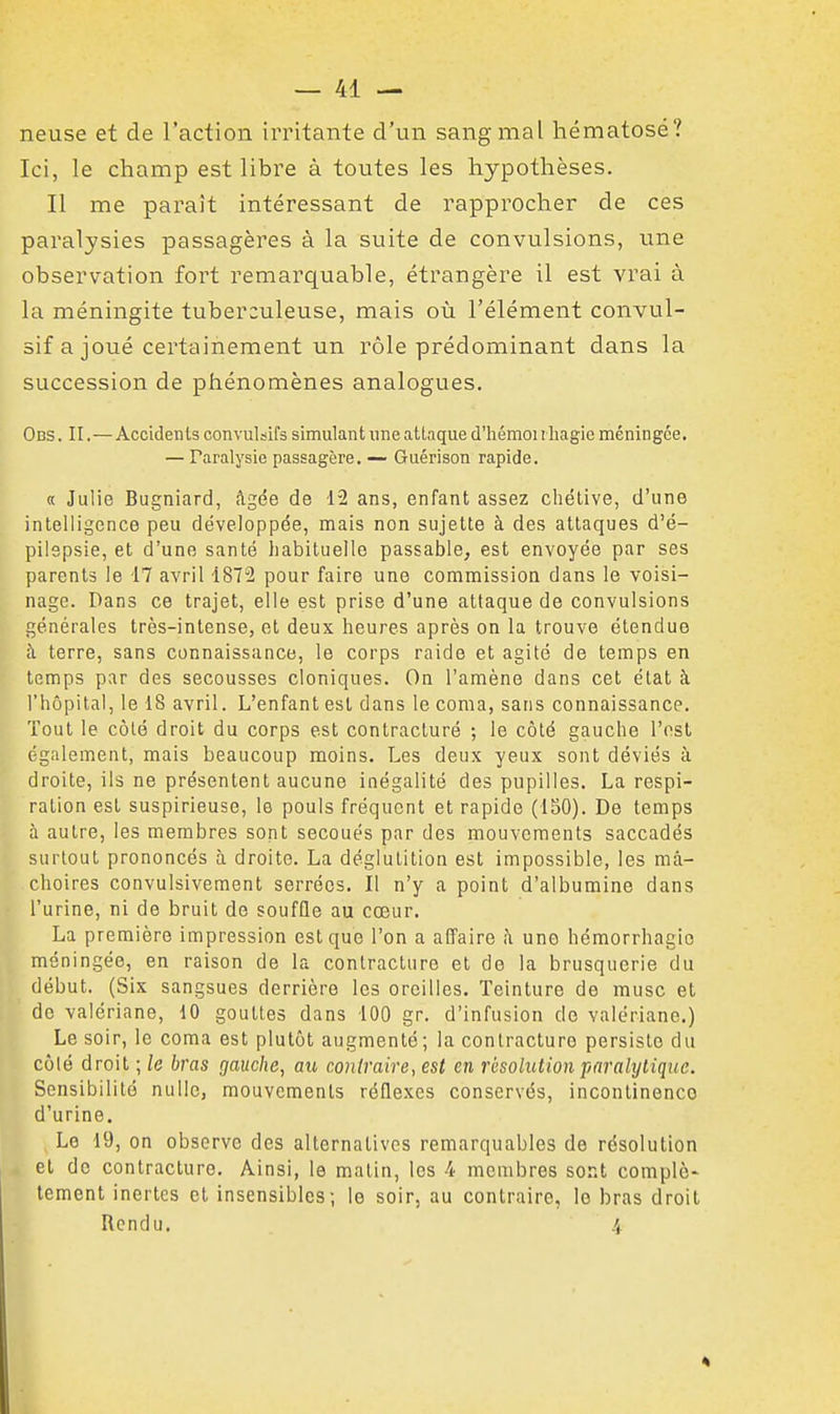 neuse et de l'action irritante d'un sang mal hématose? Ici, le champ est libre à toutes les hypothèses. Il me paraît intéressant de rapprocher de ces paralysies passagères à la suite de convulsions, une observation fort remarquable, étrangère il est vrai à la méningite tuberculeuse, mais où l'élément convul- sif a joué certainement un rôle prédominant dans la succession de phénomènes analogues. Obs . II.—Accidents convulsifs simulant une attaque d'hémoi rliagie méningée. — Paralysie passagère. —• Guérison rapide. « Julie Bugniard, âgée de 12 ans, enfant assez cliétive, d'une intelligence peu développée, mais non sujette à des attaques d'é- pilspsie, et d'une santé habituelle passable, est envoyée par ses parents le 17 avril 1872 pour faire une commission dans le voisi- nage. Dans ce trajet, elle est prise d'une attaque de convulsions générales très-intense, et deux heures après on la trouve étendue à terre, sans connaissance, le corps raide et agité de temps en temps par des secousses cloniques. On l'amène dans cet état à l'hôpital, le 18 avril. L'enfant est dans le coma, sans connaissance. Tout le côlé droit du corps est contracturé ; le côté gauche l'est également, mais beaucoup moins. Les deux yeux sont déviés à droite, ils ne présentent aucune inégalité des pupilles. La respi- ration est suspirieuse, lo pouls fréquent et rapide (ISO). De temps à autre, les membres sont secoués par des mouvements saccadés surtout prononcés à droite. La déglutition est impossible, les mâ- choires convulsivement serrées. Il n'y a point d'albumine dans l'urine, ni de bruit de souffle au cœur. La première impression est que l'on a affaire h une hémorrhagio méningée, en raison de la contracture et de la brusquerie du début. (Six sangsues derrière les oreilles. Teinture de musc et do valériane, 10 gouttes dans 100 gr. d'infusion de valériane.) Le soir, le coma est plutôt augmenté; la contracture persiste du côlé droit ; le bras gauche, au contraire, est en résolution paralytique. Sensibilité nulle, mouvements réflexes conservés, incontinence d'urine. Le 19, on observe des alternatives remarquables de résolution et de contracture. Ainsi, le malin, les 4 membres sont complè- tement inertes et insensibles; le soir, au contraire, le bras droit Rendu. 4 4