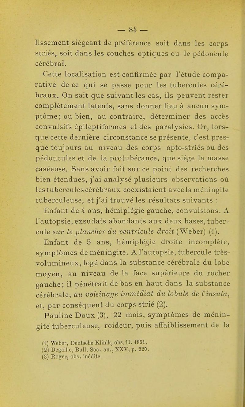 lissement siégeant de préférence soit dans les corps striés, soit dans les couches optiques ou le pédoncule cérébral. Cette localisation est confirmée par l'étude compa- rative de ce qui se passe pour les tubercules céré- braux. On sait que suivant les cas, ils peuvent rester complètement latents, sans donner lieu à aucun sym- ptôme ; ou bien, au contraire, déterminer des accès convulsifs épileptiformes et des paralysies. Or, lors- que cette dernière circonstance se présente, c'est pres- que toujours au niveau des corps opto-striés ou des pédoncules et de la protubérance, que siège la masse caséeuse. Sans avoir fait sur ce point des recherches bien étendues, j'ai analysé plusieurs observations où lestubercules cérébraux coexistaient avec la méningite tuberculeuse, et j'ai trouvé les résultats suivants : Enfant de 4 ans, hémiplégie gauche, convulsions. A l'autopsie, exsudats abondants aux deux bases,tuber- cule sur le lolancher du ventricule droit ( Weber) (1). Enfant de 5 ans, hémiplégie droite incomplète, symptômes de méningite. A l'autopsie, tubercule très- volumineux, logé dans la substance cérébrale du lobe moyen, au niveau de la face supérieure du rocher gauche; il pénétrait de bas en haut dans la substance cérébrale, au voisinage immédiat du lobule de l'insula, et, par conséquent du corps strié (2). Pauline Doux (3), 22 mois, symptômes de ménin- gite tuberculeuse, roideur, puis affaiblissement de la (1) Webcr, Deutsche Klinik, obs. II. 1851. (2) Degaillc, Bull. Soc. an., XXV, p. 220. (3) Roger, obs. inédite.