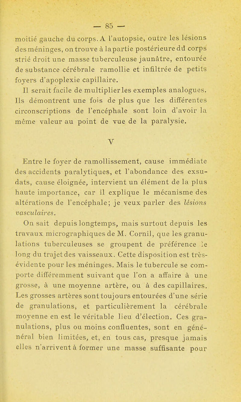 moitié gauche du corps. A l'autopsie, outre les lésions des méninges, on trouve à lapartie postérieure dd corps strié droit une masse tuberculeuse jaunâtre, entourée de substance cérébrale ramollie et infiltrée de petits foyers d'apoplexie capillaire. Il serait facile de multiplier les exemples analogues. Ils démontrent une fois de plus que les différentes circonscriptions de l'encéphale sont loin d'avoir la même valeur au point de vue de la paralysie. V Entre le foyer de ramollissement, cause immédiate des accidents paralytiques, et l'abondance des exsu- dats, cause éloignée, intervient un élément de la plus haute importance, car il explique le mécanisme des altérations de l'encéphale; je veux parler des lésions vasculaires. On sait depuis longtemps, mais surtout depuis les travaux micrographiques de M. Cornil, que les granu- lations tuberculeuses se groupent de préférence le long du trajet des vaisseaux. Cette disposition est très- évidente pour les méninges. Mais le tubercule se com- porte différemment suivant que l'on a affaire à une grosse, à une moyenne artère, ou à des capillaires. Les grosses artères sont toujours entourées d'une série de granulations, et particulièrement la cérébrale moyenne en est le véritable lieu d'élection. Ces gra- nulations, plus ou moins confluentes, sont en géné- néral bien limitées, et, en tous cas, presque jamais elles n'arrivent à former une masse suffisante pour