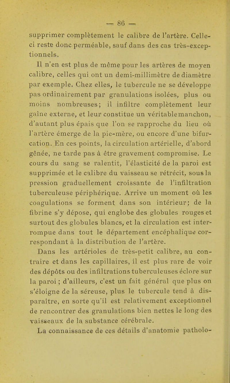 supprimer complètement le calibre de l'artère. Celle- ci reste donc perméable, sauf dans des cas très-excep- tionnels. Il n'en est plus de même pour les artères de moyen calibre, celles qui ont un demi-millimètre de diamètre par exemple. Chez elles, le tubercule ne se développe pas ordinairement par granulations isolées, plus ou moins nombreuses; il infiltre complètement leur gaîne externe, et leur constitue un véritable manchon, d'autant plus épais que l'on se rapproche du lieu où l'artère émerge de la pie-mère, ou encore d'une bifur- cation. En ces points, la circulation artérielle, d'abord gênée, ne tarde pas à être gravement compromise. Le cours du sang se ralentit, l'élasticité de la paroi est supprimée et le calibre du vaisseau se rétrécit, sous la pression graduellement croissante de l'infiltration tuberculeuse périphérique. Arrive un moment où les coagulations se forment dans son intérieur; de la fibrine s'y dépose, qui englobe des globules rouges et surtout des globules blancs, et la circulation est inter- rompue dans tout le département encéphalique cor- respondant à la distribution de l'artère. Dans les artérioles de très-petit calibre, au con- traire et dans les capillaires, il est plus rare de voir des dépôts ou des infiltrations tuberculeuses éclore sur la paroi ; d'ailleurs, c'est un fait général que plus on s'éloigne de la séreuse, plus le tubercule tend à dis- paraître, en sorte qu'il est relativement exceptionnel de rencontrer des granulations bien nettes le long des vaisseaux de la substance cérébrale. La connaissance de ces détails d'anatomie patholo-