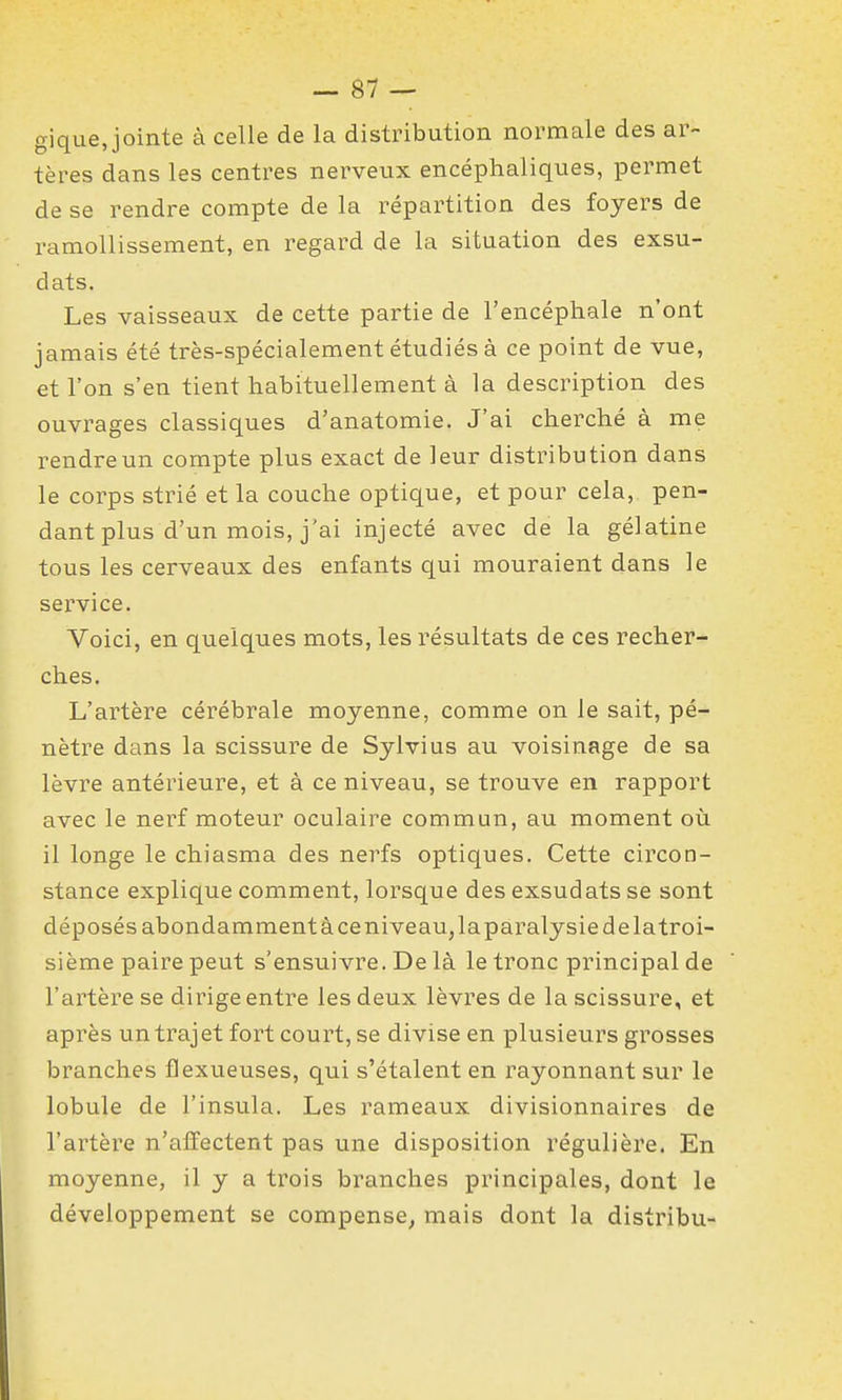 gique, jointe à celle de la distribution normale des ar- tères dans les centres nerveux encéphaliques, permet de se rendre compte de la répartition des foyers de ramollissement, en regard de la situation des exsu- dats. Les vaisseaux de cette partie de l'encéphale n'ont jamais été très-spécialement étudiés à ce point de vue, et l'on s'en tient habituellement à la description des ouvrages classiques d'anatomie. J'ai cherché à me rendre un compte plus exact de leur distribution dans le corps strié et la couche optique, et pour cela, pen- dant plus d'un mois, j'ai injecté avec de la gélatine tous les cerveaux des enfants qui mouraient dans le service. Voici, en quelques mots, les résultats de ces recher- ches. L'artère cérébrale moyenne, comme on le sait, pé- nètre dans la scissure de Sylvius au voisinage de sa lèvre antérieure, et à ce niveau, se trouve en rapport avec le nerf moteur oculaire commun, au moment où il longe le chiasma des nerfs optiques. Cette circon- stance explique comment, lorsque des exsudats se sont déposés abondamment à ce niveau, laparalysie de latroi- sième paire peut s'ensuivre. De là le tronc principal de l'artère se dirige entre les deux lèvres de la scissure, et après un trajet fort court, se divise en plusieurs grosses branches flexueuses, qui s'étalent en rayonnant sur le lobule de l'insula. Les rameaux divisionnaires de l'artère n'affectent pas une disposition régulière. En moyenne, il y a trois branches principales, dont le développement se compense, mais dont la distribu-