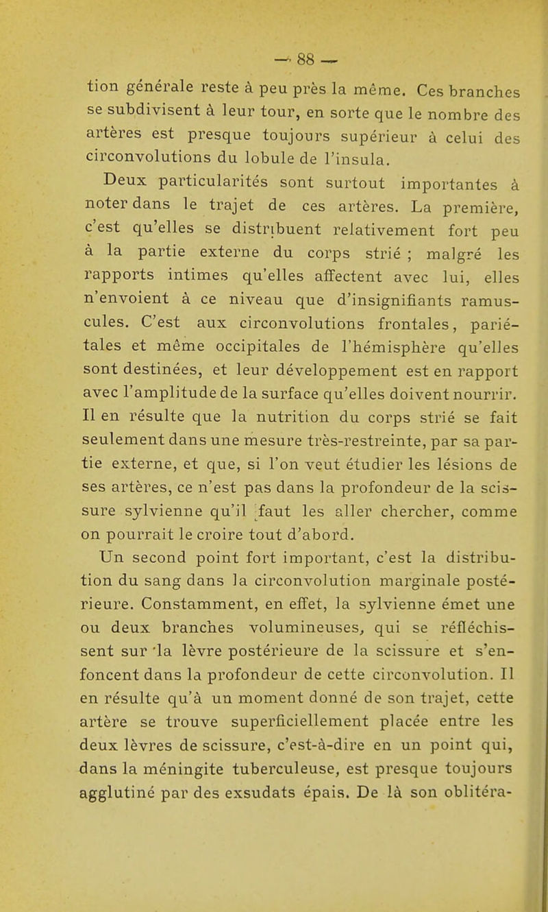 tion générale reste à peu près la même. Ces branches se subdivisent à leur tour, en sorte que le nombre des artères est presque toujours supérieur à celui des circonvolutions du lobule de l'insula. Deux particularités sont surtout importantes à noter dans le trajet de ces artères. La première, c'est qu'elles se distribuent relativement fort peu à la partie externe du corps strié ; malgré les rapports intimes qu'elles affectent avec lui, elles n'envoient à ce niveau que d'insignifiants ramus- cules. C'est aux circonvolutions frontales, parié- tales et même occipitales de l'hémisphère qu'elles sont destinées, et leur développement est en rapport avec l'amplitude de la surface qu'elles doivent nourrir. Il en résulte que la nutrition du corps strié se fait seulement dans une mesure très-restreinte, par sa par- tie externe, et que, si l'on veut étudier les lésions de ses artères, ce n'est pas dans la profondeur de la scis- sure sylvienne qu'il ^faut les aller chercher, comme on pourrait le croire tout d'abord. Un second point fort important, c'est la distribu- tion du sang dans la circonvolution marginale posté- rieure. Constamment, en effet, la sylvienne émet une ou deux branches volumineuses, qui se réfléchis- sent sur 'la lèvre postérieure de la scissure et s'en- foncent dans la profondeur de cette circonvolution. Il en résulte qu'à un moment donné de son trajet, cette artère se trouve superficiellement placée entre les deux lèvres de scissure, c'est-à-dire en un point qui, dans la méningite tuberculeuse, est presque toujours agglutiné par des exsudats épais. De là son oblitéra-