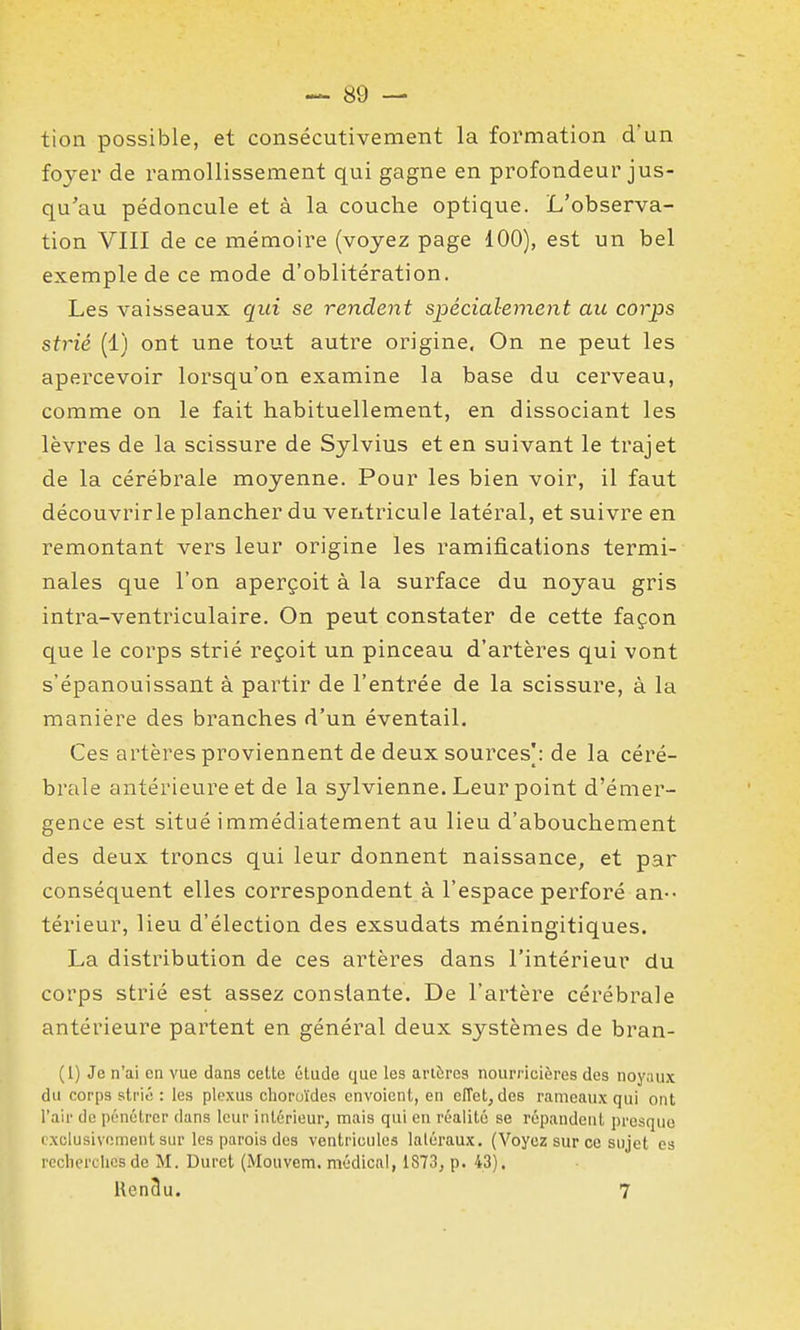tion possible, et consécutivement la formation d'un foyer de ramollissement qui gagne en profondeur jus- qu'au pédoncule et à la couche optique. L'observa- tion VIII de ce mémoire (voyez page 100), est un bel exemple de ce mode d'oblitération. Les vaisseaux qui se rendent spécialement au corps strié (1) ont une tout autre origine, On ne peut les apercevoir lorsqu'on examine la base du cerveau, comme on le fait habituellement, en dissociant les lèvres de la scissure de Sylvius et en suivant le trajet de la cérébrale moyenne. Pour les bien voir, il faut découvrirle plancher du ventricule latéral, et suivre en remontant vers leur origine les ramifications termi- nales que l'on aperçoit à la surface du noyau gris intra-ventriculaire. On peut constater de cette façon que le corps strié reçoit un pinceau d'artères qui vont s'épanouissant à partir de l'entrée de la scissure, à la manière des branches d'un éventail. Ces artères proviennent de deux sources]: de la céré- brale antérieure et de la sylvienne. Leur point d'émer- gence est situé immédiatement au lieu d'abouchement des deux troncs qui leur donnent naissance, et par conséquent elles correspondent à l'espace perforé an- térieur, lieu d'élection des exsudats méningitiques. La distribution de ces artères dans l'intérieur du corps strié est assez constante. De l'artère cérébrale antérieure partent en général deux systèmes de bran- (1) Je n'ai en vue dans cette élude que les artères nourricières des noyaux du corps strié : les plexus choroïdes envoient, en cfTet, des rameaux qui ont l'air de pénétrer dans leur intérieur, mais qui eu réalité se répandent presque exclusivement sur les parois des ventricules latéraux. (Voyez sur ce sujet es rcclierclics de M. Duret (Mouvem. médical, 1873, p. 43). Hen3u. 7