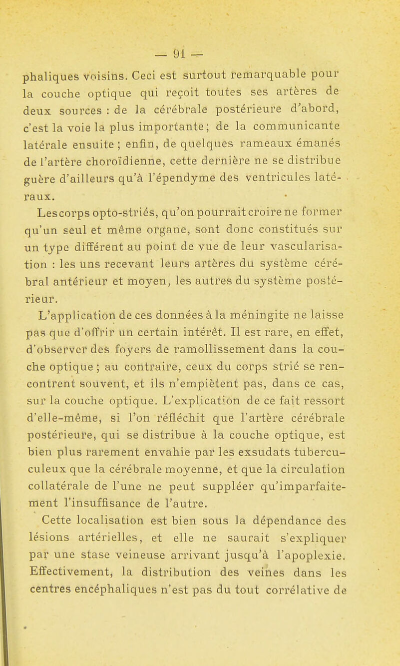 phaliques voisins. Ceci est surtout remarquable pour la couche optique qui reçoit toutes ses artères de deux sources : de la cérébrale postérieure d'abord, c'est la voie la plus importante; de la communicante latérale ensuite ; enfin, de quelques rameaux émanés de l'artère choroïdienne, cette dernière ne se distribue guère d'ailleurs qu'à l'épendyme des ventricules laté- raux. Les corps opto-striés, qu'on pourrait croire ne former qu'un seul et même organe, sont donc constitués sur un type différent au point de vue de leur vascularisa- tion : les uns recevant leurs artères du système céré- bral antérieur et moyen, les autres du système posté- rieur. L'application de ces données à la méningite ne laisse pas que d'offrir un certain intérêt. Il est rare, en effet, d'observer des foyers de ramollissement dans la cou- che optique ; au contraire, ceux du corps strié se ren- contrent souvent, et ils n'empiètent pas, dans ce cas, sur la couche optique. L'explication de ce fait ressort d'elle-même, si l'on réfléchit que l'artère cérébrale postérieure, qui se distribue à la couche optique, est bien plus rarement envahie par les exsudats tubercu- culeux que la cérébrale moyenne, et que la circulation collatérale de l'une ne peut suppléer qu'imparfaite- ment l'insuffisance de l'autre. Cette localisation est bien sous la dépendance des lésions artérielles, et elle ne saurait s'expliquer par une stase veineuse arrivant jusqu'à l'apoplexie. Effectivement, la distribution des veines dans les centres encéphaliques n'est pas du tout corrélative de