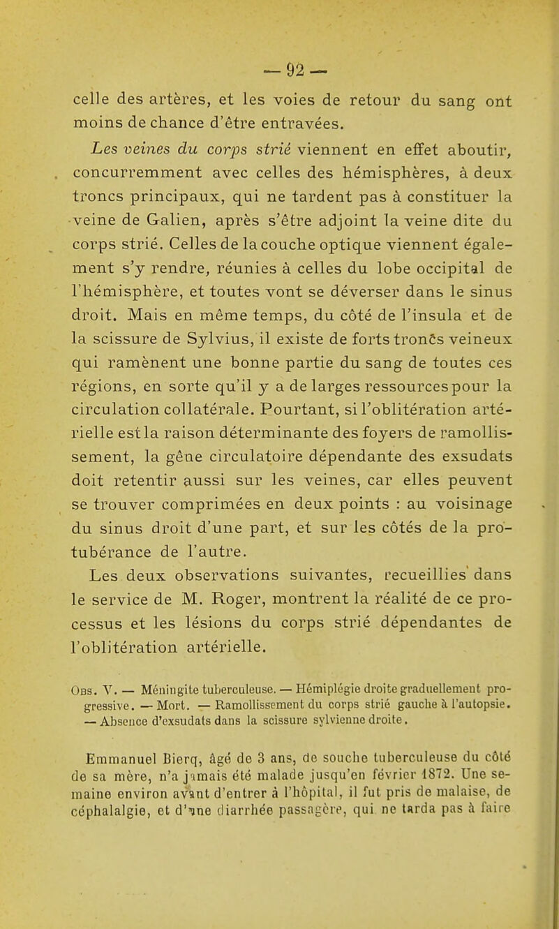 celle des artères, et les voies de retour du sang ont moins de chance d'être entravées. Les veines du corps strié viennent en effet aboutir, concurremment avec celles des hémisphères, à deux troncs principaux, qui ne tardent pas à constituer la veine de Galien, après s'être adjoint la veine dite du corps strié. Celles de la couche optique viennent égale- ment s'y rendre, réunies à celles du lobe occipital de l'hémisphère, et toutes vont se déverser dans le sinus droit. Mais en même temps, du côté de l'insula et de la scissure de Sylvius, il existe de forts tronCs veineux qui ramènent une bonne paitie du sang de toutes ces régions, en sorte qu'il y a de larges ressources pour la circulation collatérale. Pourtant, si l'oblitération arté- rielle est la raison déterminante des foyers de ramollis- sement, la gêne circulatoire dépendante des exsudats doit retentir aussi sur les veines, car elles peuvent se trouver comprimées en deux points : au voisinage du sinus droit d'une part, et sur les côtés de la pro- tubérance de l'autre. Les deux observations suivantes, recueillies dans le service de M. Roger, montrent la réalité de ce pro- cessus et les lésions du corps strié dépendantes de l'oblitération artérielle. Obs. V.— Méningite tuberculeuse. — HémiplL'gie droite graduellement pro- gressive. — Mort. —Ramollissement du corps strié gauche à l'autopsie. — Absence d'exsudats dans la scissure sylvienne droite. Emmanuel Bierq, âgé de 3 ans, de souche tuberculeuse du côté de sa mère, n'a jumais été malade jusqu'en février 1872. Une se- maine environ avant d'entrer à l'hôpital, il fut pris de malaise, de céphalalgie, et d'ine diarrhée passagère, qui no tarda pas à faire