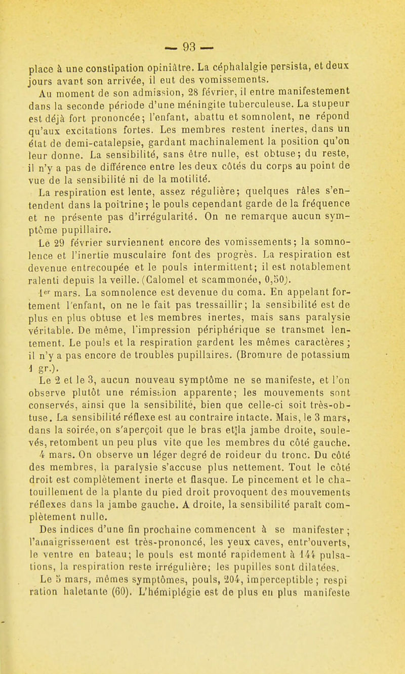 place à une constipation opiniâtre. La céplialalgie persista, et deux jours avant son arrivée, il eut des vomissements. Au moment de son admission, 28 février, il entre manifestement dans la seconde période d'une méningite tuberculeuse. La stupeur est déjà fort prononcée; l'enfant, abattu et somnolent, ne répond qu'aux excitations fortes. Les membres restent inertes, dans un état de demi-catalepsie, gardant machinalement la position qu'on leur donne. La sensibilité, sans être nulle, est obtuse; du reste, il n'y a pas de différence entre les deux côtés du corps au point de vue de la sensibilité ni de la molilité. La respiration est lente, assez régulière; quelques râles s'en- tendent dans la poitrine; le pouls cependant garde de la fréquence et ne présente pas d'irrégularité. On ne remarque aucun sym- ptôme pupillaire. Le 29 février surviennent encore des vomissements; la somno- lence et l'inertie musculaire font des progrès. La respiration est devenue entrecoupée et le pouls intermittent; il est notablement ralenti depuis la veille. (Calomel et scammonéo, 0,30j. ■le mars. La somnolence est devenue du coma. En appelant for- tement l'enfant, on ne le fait pas tressaillir; la sensibilité est de plus en plus obtuse et les membres inertes, mais sans paralysie véritable. De même, l'impression périphérique se transmet len- tement. Le pouls et la respiration gardent les mêmes caractères; il n'y a pas encore de troubles pupillaires. (Bromure de potassium i gr.). Le 2 et le 3, aucun nouveau symptôme ne se manifeste, et l'on observe plutôt une rémisi.ion apparente; les mouvements sont conservés, ainsi que la sensibilité, bien que celle-ci soit très-ob- tuse. La sensibilité réûexe est au contraire intacte. Mais, le 3 mars, dans la soirée, on s'aperçoit que le bras etjla jambe droite, soule- vés, retombent un peu plus vite que les membres du côté gauche. 4 mars. On observe un léger degré de roideur du tronc. Du côté des membres, la paralysie s'accuse plus nettement. Tout le côté droit est complètement inerte et flasque. Le pincement et le cha- touillement de la plante du pied droit provoquent des mouvements réflexes dans la jambe gauche. A droite, la sensibilité paraît com- plètement nulle. Des indices d'une fin prochaine commencent à se manifester; l'amaigrissement est très-prononcé, les yeux caves, entr'ouverts, le ventre en bateau; le pouls est monté rapidement h [{'t pulsa- tions, la respiration reste irrégulière; les pupilles sont dilatées. Le 3 mars, mêmes symptômes, pouls, '204, imperceptible; respi ration haletante (60). L'hémiplégie est de plus en plus manifeste