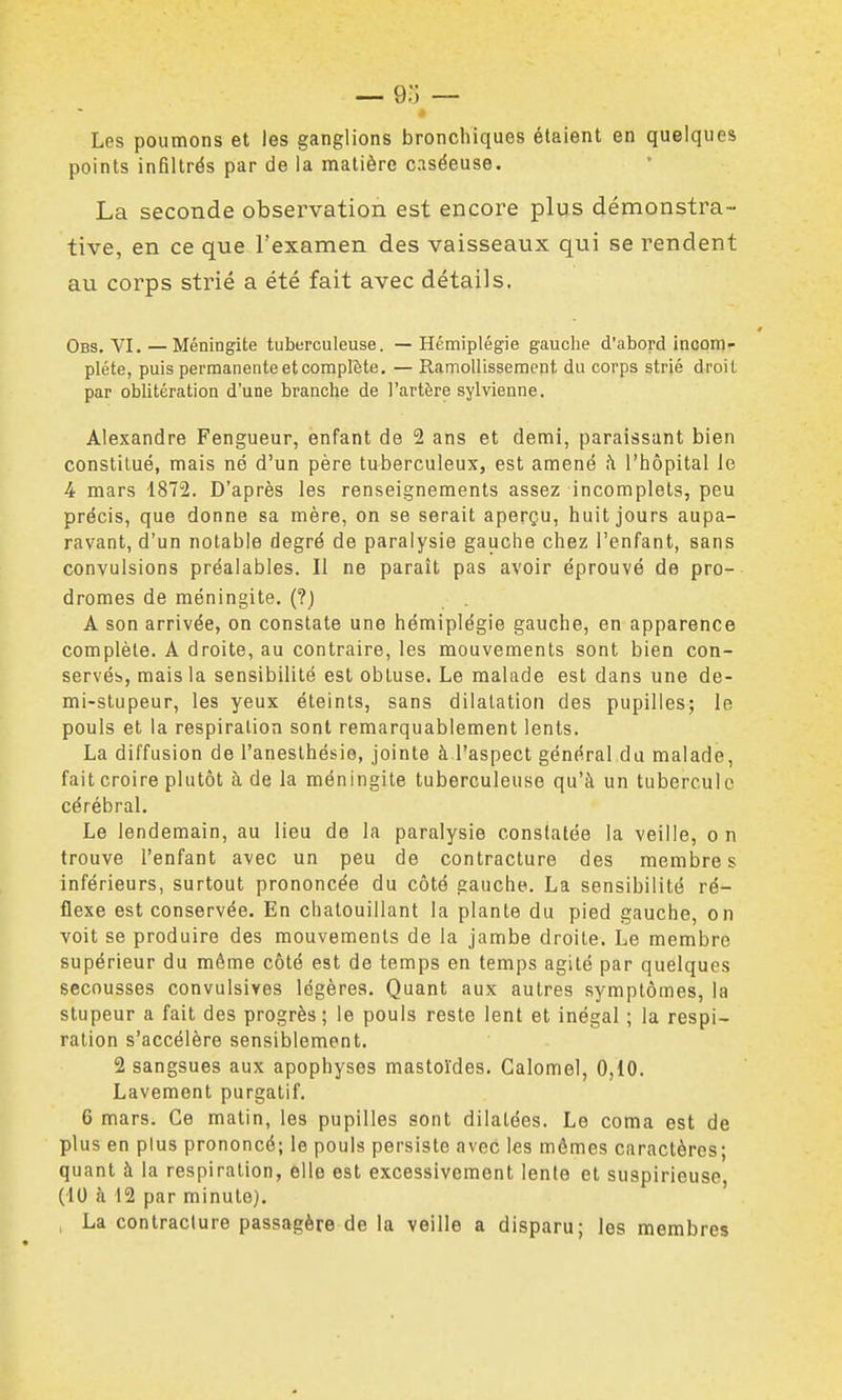 Les poumons et les ganglions bronchiques étaient en quelques points infiltrés par de la matière caséeuse. La seconde observation est encore plus démonstra- tive, en ce que l'examen des vaisseaux qui se rendent au corps strié a été fait avec détails. Obs, VI.—Méningite tuberculeuse. — Hémiplégie gauche d'abord incom- plète, puis permanente et complète. — Ramollissement du corps strié droit par oblitération d'une branche de l'artère sylvienne. Alexandre Fengueur, enfant de 2 ans et demi, paraissant bien constitué, mais né d'un père tuberculeux, est amené fi l'hôpital le 4 mars IST'i. D'après les renseignements assez incomplets, peu précis, que donne sa mère, on se serait aperçu, huit jours aupa- ravant, d'un notable degré de paralysie gauche chez l'enfant, sans convulsions préalables. Il ne parait pas avoir éprouvé de pro- dromes de méningite. (?) A son arrivée, on constate une hémiplégie gauche, en apparence complète. A droite, au contraire, les mouvements sont bien con- servés, mais la sensibilité est obtuse. Le malade est dans une de- mi-stupeur, les yeux éteints, sans dilatation des pupilles; le pouls et la respiration sont remarquablement lents. La diffusion de l'aneslhésie, jointe à l'aspect général du malade, fait croire plutôt à de la méningite tuberculeuse qu'à un tubercule cérébral. Le lendemain, au lieu de la paralysie constatée la veille, on trouve l'enfant avec un peu de contracture des membres inférieurs, surtout prononcée du côté gauche. La sensibilité ré- flexe est conservée. En chatouillant la plante du pied gauche, on voit se produire des mouvements de la jambe droite. Le membre supérieur du même côté est de temps en temps agité par quelques secousses convulsives légères. Quant aux autres symptômes, la stupeur a fait des progrès; le pouls reste lent et inégal ; la respi- ration s'accélère sensiblement. 2 sangsues aux apophyses mastol'des. Calomel, 0,10. Lavement purgatif. 6 mars. Ce matin, les pupilles sont dilatées. Le coma est de plus en plus prononcé; le pouls persiste avec les mêmes caractères; quant à la respiration, elle est excessivement lente et suspirieuse, (10 à 12 par minute). , La contracture passagère de la veille a disparu; les membres