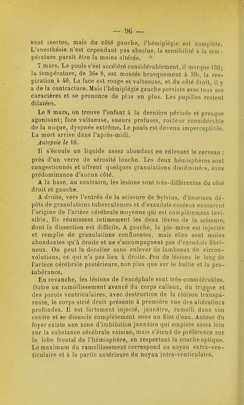 sont inertes, mais du côté gauche, l'iiémiplégio est complèle. L'anesthésie n'est cependant pas absolue, la sensibilité à la tem- pérature paraît être la moins altérée. 7 mars. Le pouls s'est accéléré considérablement, il marque 130; la température, de 36o 8, est montée brusquement à 39», la res- piration à 40. La face est rouge et vultueuse, et du côté droit, il y a de la contracture. Mais l'hémiplégie gauche persiste avec tous ses caractères et se prononce de plus en plus. Les pupilles restent dilatées. Le 8 mars, on trouve l'enfant à la dernière période et presque agonisant; face vultueuse, sueurs profuses, roideur considérable de la nuque, dyspnée extrême. Le pouls est devenu imperceptible. La mort arrive dans l'après-midi. Autopsie le 10. Il s'écoule un liquide assez abondant en enlevant le cerveau : près d'un verre de sérosité louche. Les deux hémisphères sont congestionnés et offrent quelques granulations disséminées, sans prédominance d'aucun côté. A la base, au contraire, les lésions sont très-différentes du côté droit et gauche. A droite, vers l'entrée de la scissure de Sylvius, d'énormes dé- pôts de granulations tuberculeuses et d'exsudats caséeux entourent l'origine de l'artère cérébrale moyenne qui est complètement invi- sible. Ils réunissent intimement les deux lèvres de la scissure, dont la dissection est difficile. A gauche, la pie-mère est injectée et remplie de granulations confluentes, mais elles sont moins abondantes qu'à droite et ne s'accompagnent pas d'exsudats Gbri- neux. On peut la décoller sans enlever de lambeaux de circon- volutions, ce qui n'a pas lieu à droite. Peu de lésions le long de l'artèce cérébrale postérieure, non plus que sur le bulbe et la pro- tubérance. En revanche, les lésions de l'encéphale sont très-considérables. Outre un ramollissement avancé du corps calleux, du trigone et des parois ventriculaires, avec destruction de la cloison transpa- rente, le corps strié droit présente à première vue des altérations profondes. Il est fortement injecté, jaunâtre, ramolli dans son centre et se dissocie complètement sous un filet d'eau. Autour du foyer existe une zone d'imbibition jaunâtre qui empiète assez loin sur la substance cérébrale voisine, mais s'étend de préférence sur le lobe frontal de l'hémisphère, en respectant la couche optique. Le maximum du ramollissement correspond au noyau extra-ven- ticulaire et à la partie antérieure du noyau intra-venticulaire.