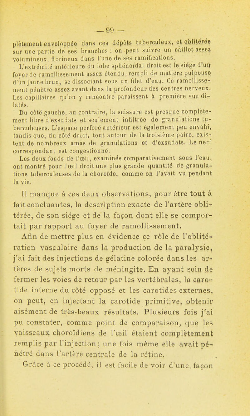 plètement enveloppée dans ces dépôts tuberculeux, et oblitérée sur une partie de ses branches : on peut suivre un caillot asse? volumineux, flbrineux dans l'une de ses ramifications. L'extrémité antérieure du lobe spliénoïdal droit est le siège d'ntt foyer de ramollissement assez étendu, rempli de matière pulpeuse d'un jaune brun, se dissociant sous un filet d'eau. Ce ramollisse- ment pénètre assez avant dans la profondeur des centres nerveux. Les capillaires qu'on y rencontre paraissent à première vue di- latés. Du côté gauche, au contraire, la scissure est presque complète- ment libre d'exsudats et seulement infiltrée de granulations tu- berculeuses. L'espace perforé antérieur est également peu envahi, tandis que, du côté droit, tout autour de la troisième paire, exis- tent de nombreux amas de granulations et d'exsudats. Le nerf correspondant est congestionné. Les deux fonds de l'œil, examinés comparativement sous l'eau, ont montré pour l'œil droit une plus grande quantité de granula- tions tuberculeuses de la choroïde, comme on l'avait vu pendant la vie. [1 manque à ces deux observations, pour être tout à fait concluantes, la description exacte de l'artère obli- térée, de son siège et de la façon dont elle se compor- tait par rapport au foyer de ramollissement. Afin de mettre plus en évidence ce rôle de l'oblité- ration vascalaire dans la production de la paralysie, j'ai fait des injections de gélatine colorée dans les ar- tères de sujets morts de méningite. En ayant soin de fermer les voies de retour par les vertébrales, la caro» tide interne du côté opposé et les carotides externes, on peut, en injectant la carotide primitive, obtenir aisément de très-beaux résultats. Plusieurs fois j'ai pu constater, comme point de comparaison, que les vaisseaux cboroïdiens de l'œil étaient complètement remplis par l'injection; une fois même elle avait pé- nétré dans l'artère centrale de la rétine. Grâce à ce procédé, il est facile de voir d'une, façon