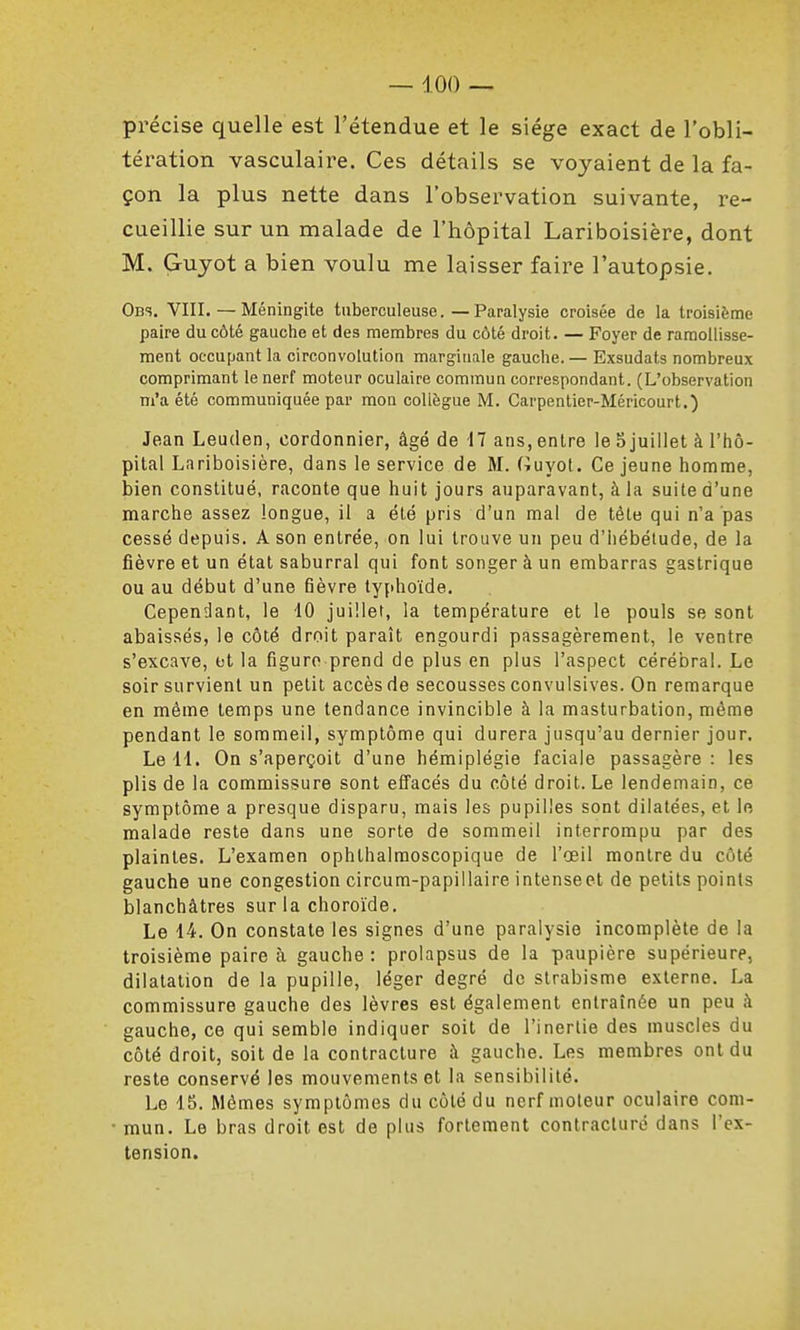 précise quelle est l'étendue et le siège exact de l'obli- tération vasculaire. Ces détails se voyaient de la fa- çon la plus nette dans l'observation suivante, re- cueillie sur un malade de l'hôpital Lariboisière, dont M. Grujot a bien voulu me laisser faire l'autopsie. Obs. VIII. — Méningite tuberculeuse. — Paralysie croisée de la troisième paire du côté gauche et des membres du côté droit. — Foyer de ramollisse- ment occupant la circonvolution marginale gauche.— Exsudais nombreux comprimant le nerf moteur oculaire commun correspondant. (L'observation m'a été communiquée par mon collègue M. Carpentier-Méricourt.) Jean Leuden, cordonnier, âgé de 17 ans, entre le 5 juillet à l'hô- pital Lariboisière, dans le service de M. (iuyot. Ce jeune homme, bien constitué, raconte que huit jours auparavant, à la suite d'une marche assez longue, il a été pris d'un mal de tête qui n'a pas cessé depuis. A son entrée, on lui trouve un peu d'iiébétude, de la fièvre et un étal saburral qui font songer à un embarras gastrique ou au début d'une fièvre typhoïde. Cependant, le 10 juillet, la température et le pouls se sont abaissés, le côté droit paraît engourdi passagèrement, le ventre s'excave, t)t la figure prend de plus en plus l'aspect cérébral. Le soir survient un petit accès de secousses convulsives. On remarque en même temps une tendance invincible à la masturbation, même pendant le sommeil, symptôme qui durera jusqu'au dernier jour. Le 11. On s'aperçoit d'une hémiplégie faciale passagère: les plis de la commissure sont effacés du côté droit. Le lendemain, ce symptôme a presque disparu, mais les pupilles sont dilatées, et le malade reste dans une sorte de sommeil interrompu par des plaintes. L'examen ophthalmoscopique de l'œil montre du côté gauche une congestion circum-papillaire intenseet de petits points blanchâtres sur la choroïde. Le 14. On constate les signes d'une paralysie incomplète de la troisième paire à gauche: prolapsus de la paupière supérieure, dilatation de la pupille, léger degré de strabisme externe. La commissure gauche des lèvres est également entraînée un peu à gauche, ce qui semble indiquer soit de l'inertie des muscles du côté droit, soit de la contracture à gauche. Les membres ont du reste conservé les mouvements et la sensibilité. Le 15. Mômes symptômes du côté du nerf moteur oculaire com- mun. Le bras droit est de plus fortement contraclurô dans l'ex- tension.