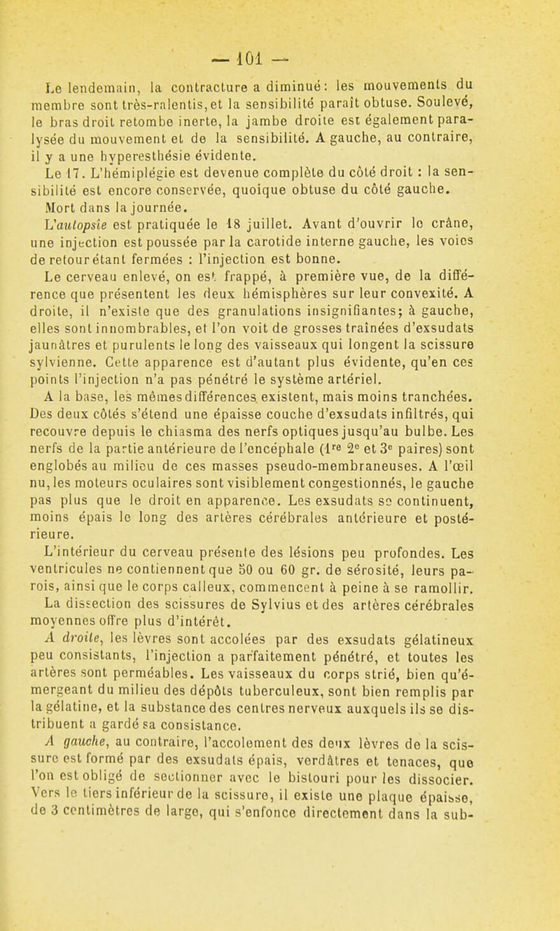 Le lendemain, la contracture a diminué : les mouvements du membre sont très-ralenlis, et la sensibilité paraît obtuse. Soulevé, le bras droit retombe inerte, la jambe droite esi également para- lysée du mouvement et de la sensibilité. A gauche, au contraire, il y a une hyperesthésie évidente. Le 17. L'hémiplégie est devenue complète du côté droit : la sen- sibilité est encore conservée, quoique obtuse du côté gauche. Mort dans la journée. Vautopsîe est pratiquée le 18 juillet. Avant d'ouvrir le crâne, une injection est poussée parla carotide interne gauche, les voies de retour étant fermées : l'injection est bonne. Le cerveau enlevé, on es*, frappé, à première vue, de la diffé- rence que présentent les deux hémisphères sur leur convexité. A droite, il n'existe que des granulations insignifiantes; à gauche, elles sont innombrables, et l'on voit de grosses traînées d'exsudats jaunâtres et purulents le long des vaisseaux qui longent la scissure sylvienne. Cette apparence est d'autant plus évidente, qu'en ces points l'injection n'a pas pénétré le système artériel. A la base, les mêmes différences existent, mais moins tranchées. Des deux côtés s'étend une épaisse couche d'exsudats infiltrés, qui recouvre depuis le chiasma des nerfs optiques jusqu'au bulbe. Les nerfs de la partie antérieure de l'encéphale (l^e 2e et 3= paires) sont englobés au milieu de ces masses pseudo-membraneuses. A l'œil nu, les moteurs oculaires sont visiblement congestionnés, le gauche pas plus que le droit en apparence. Les exsudais so continuent, moins épais le long des artères cérébrales antérieure et posté- rieure. L'intérieur du cerveau présente des lésions peu profondes. Les ventricules ne contiennent que 50 ou 60 gr. de sérosité, leurs pa- rois, ainsi que le corps calleux, commencent à peine à se ramollir. La dissection des scissures de Sylvius et des artères cérébrales moyennes offre plus d'intérêt. A droite, les lèvres sont accolées par des exsudats gélatineux peu consistants, l'injection a parfaitement pénétré, et toutes les artères sont perméables. Les vaisseaux du corps strié, bien qu'é- mergeant du milieu des dépôts tuberculeux, sont bien remplis par la gélatine, et la substance des centres nerveux auxquels ils se dis- tribuent a gardé sa consistance. A gauche, au contraire, l'accolement des deux lèvres de la scis- sure est formé par des exsudats épais, verdàtres et tenaces, que l'on est obligé de sectionner avec le bistouri pour les dissocier. Vers le tiers inférieur de la scissure, il existe une plaque épaisse, de 3 centimètres de large, qui s'enfonce directement dans la sub-
