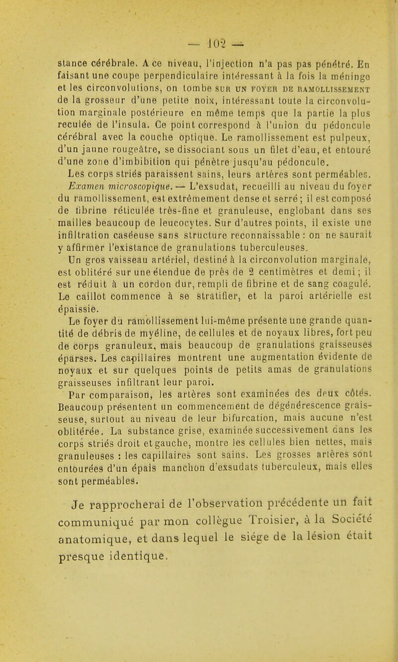 — iO-2 ^ stance cérébrale. Ace niveau, l'injection n'a pas pas pénétré. En faisant une coupe perpendiculaire intéressant à la fois la méninge et les circonvolutions, on tombe sur un foyer de ramollissement de la grosseur d'une petite noix, intéressant toute la circonvolu- tion marginale postérieure en môme temps que la partie la plus reculée de l'insula. Ce point correspond à l'union du pédoncule cérébral avec la couche optique. Le ramollissement est pulpeux, d'un jaune rougeâtre, se dissociant sous un filet d'eau, et entouré d'une zone d'imbibilion qui pénètre jusqu'au pédoncule. Les corps striés paraissent sains, leurs artères sont perméables. Examen microscopique.— L'exsudat, recueilli au niveau du foyer du ramollissement, est extrêmement dense et serré ; il est composé de librine réticulée très-fine et granuleuse, englobant dans ses mailles beaucoup de leucocytes. Sur d'autres points, il existe une infiltration caséeuse sans structure reconnaissable : on ne saurait y affirmer l'existancede granulations tuberculeuses. Un gros vaisseau artériel, destiné à la circonvolution marginale, est oblitéré sur une étendue de près de 2 centimètres et demi ; il est réduit à un cordon dur, rempli de fibrine et de sang coagulé. Le caillot commence à se stratifier, et la paroi artérielle est épaissie. Le foyer du ramollissement lui-même présente une grande quan- tité de débris de myéline, de cellules et de noyaux libres, fort peu de corps granuleux, mais beaucoup de granulations graisseuses éparses. Les capillaires montrent une augmentation évidente de noyaux et sur quelques points de petits amas de granulations graisseuses infiltrant leur paroi. Par comparaison, les artères sont examinées des dpus côtés. Beaucoup présentent un commencement de dégénérescence grais- seuse, surtout au niveau de leur bifurcation, mais aucune n'est oblitérée. La substance grise, examinée successivement dans les corps striés droit etgauche, montre les cellules bien nettes, mais granuleuses : les capillaires sont sains. Les grosses artères sont entourées d'un épais manchon d'exsudals tuberculeux, mais elles sont perméables. Je rapprocherai de l'observation précédente un fait communiqué par mon collègue Troisier, à la Société anatomique, et dans lequel le siège de la lésion était presque identique.