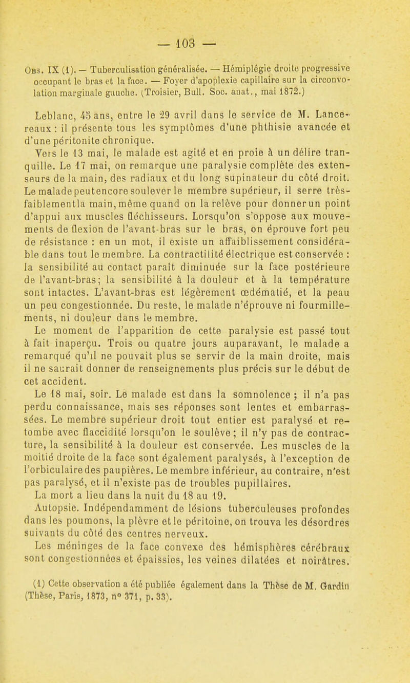 Obs. IX (1). — Tuberculisation généralisée. — Hémiplégie droite progressive occupant le bras et la face. — Foyer d'apoplexie capillaire sur la circonvo- lation marginale gauche. (.Troisier, Bull. Soc. auat., mai 1812.) Leblanc, 43 ans, entre le 29 avril dans le service de M. Lance- reaux : il présente tous les symptômes d'une phlhisie avancée et d'une péritonite chronique. Vers le 13 mai, le malade est agité et en proie à un délire tran- quille. Le 17 mai, on remarque une paralysie complète des exten- seurs de la main, des radiaux et du long supinateur du côté droit. Le malade peutencore soulever le membre supérieur, il serre très- faiblementla main,même quand on la relève pour donnerun point d'appui aux muscles Qéchisseurs, Lorsqu'on s'oppose aux mouve- ments de Qexion de l'avant-bras sur le bras, on éprouve fort peu de résistance : en un mot, il existe un affaiblissement considéra- ble dans tout le membre. La contractilité électrique est conservée : la sensibilité au contact paraît diminuée sur la face postérieure de l'avant-bras; la sensibilité à la douleur et à la température sont intactes. L'avant-bras est légèrement œdématié, et la peau un peu congestionnée. Du reste, le malade n'éprouve ni fourmille- ments, ni douleur dans le membre. Le moment de l'apparition de cette paralysie est passé tout à fait inaperçu. Trois ou quatre jours auparavant, le malade a remarqué qu'il ne pouvait plus se servir de la main droite, mais il ne saurait donner de renseignements plus précis sur le début de cet accident. Le 18 mai, soir. Le malade est dans la somnolence ; il n'a pas perdu connaissance, mais ses réponses sont lentes et embarras- sées. Le membre supérieur droit tout entier est paralysé et re- tombe avec flaccidité lorsqu'on le soulève; il n'y pas de contrac- ture, la sensibilité à la douleur est conservée. Les muscles de la moitié droite de la face sont également paralysés, à l'exception de l'orbiculairedes paupières. Le membre inférieur, au contraire, n'est pas paralysé, et il n'existe pas de troubles pupillaires, La mort a lieu dans la nuit du 18 au 19. Autopsie. Indépendamment de lésions tuberculeuses profondes dans les poumons, la plèvre et le péritoine, on trouva les désordres suivants du côlé des centres nerveux. Les méninges de la face convexe des hémisphères cérébraux sont congestionnées et épaissies, les veines dilatées et noirâtres. (1) Cette observation a été publiée également dans la Thfcse de M. Gardiil (Thèse, Paris, 1873, n» 371, p. 33).