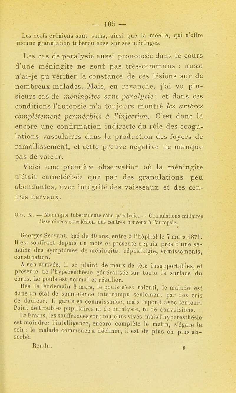 — J05 — Les nerfs crâniens sont sains, ainsi que la moelle, qui n'offre aucune granulation tuberculeuse sur se^ méninges. Les cas de paralysie aussi prononcée dans le cours d'une méningite ne sont pas très-communs : aussi n'ai-je pu vérifier la constance de ces lésions sur de nombreux malades. Mais, en revanche, j'ai vu plu- sieurs cas de méningites sans paralysie ; et dans ces conditions l'autopsie m'a toujours montré les artères complètement perméables à l'injection. C'est donc là encore une confirmation indirecte du rôle des coagu- lations vasculaires dans la production des foyers de ramollissement, et cette preuve négative ne manque pas de valeur. Voici une première observation où la méningite n'était caractérisée que par des granulations peu abondantes, avec intégrité des vaisseaux et des cen- tres nerveux. Obs. X. — Méningite tuberculeuse sans paralysie. — Granulations miliaires ilissc-miiiées sans lésion des centres nerveux à, l'autopsie. Georges Servant, âgé de 10 ans, entre à l'hôpital le 7 mars 1871. Il est souffrant depuis un mois ei présente depuis près d'une se- maine des symptômes de méningite, céphalalgie, vomissements, constipation. A son arrivée, il se plaint de maux de tête insupportables, et présente de l'hyperesthésie généralisée sur toute la surface du corps. Le pouls est normal et régulier. Dès le lendemain 8 mars, le pouls s'est ralenti, le malade est dans un état de somnolence interrompu seulement par des cris de douleur. Il garde sa connaissance, mais répond avec lenteur. Point de troubles pupillaires ni de paralysie, ni de convulsions. Le 9 mars, les souffrances sont toujours vives, mais l'hyperesthésie est moindre; l'intelligence, encore complète le matin, s'égare le soir; le malade commence à décliner, il est de plus en plus ab- sorbé. Rendu. a