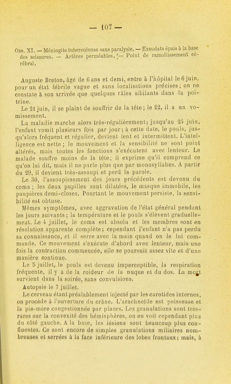 Obs. XI. — Méningite tuberculeuse sans paralysie, — Exsudais épais à la base des scissures. - Artères perméables.']— Point de ramollissement cé- rébral. Auguste Breton, âgé de 6 ans et demi, entre à l'hôpital le6 juin, pour un état fébrile vague et sans localisations précises; on ne constate à son arrivée que quelques râles sibilants dans la poi- trine. Le 21 juin, il se plaint de souffrir de la tête; le 23, il a un vo- missement. La maladie marche alors très-régulièrement; jusqu'au 24 juin, l'enfant vomit plusieurs fois par jour; à cette date, le pouls, jus- qu'alors fréquent et régulier, devient lent et intermittent. L'intel- ligence est nette ; le mouvement et la sensibilité ne sont point altérés, mais toutes les fonctions s'exécutent avec lenteur. Le malade souffre moins de la tête; il exprime qu'il comprend ce qu'on lui dit, mais il ne parle plus que par monosyllabes. A partir du 29, il devient très-assoupi et perd la parole. Le 30, l'assoupissement des jours précédents est devenu du coma ; les deux pupilles sont dilatées, le masque immobile, les paupières demi-closes. Pourtant le mouvement persiste, la sensi- bilité est obtuse. Mêmes symptômes, avec aggravation de l'état général pendant les jours suivants; la température et le pouls s'élèvent graduelle- ment. Le 4 juillet, le coma est absolu et les membres sont en résolution apparente complète; cependant j'enfant n'a pas perdu sa connaissance, et il serre avec la main quand on le lui com- mande. Ce mouvement s'exécute d'abord avec lenteur, mais une fois la contraction commencée, elle se poursuit assez vite et d'une manière continue. Le 5 juillet, le pouls est devenu imperceptible, la respiration fréquente, il y a de la roideur de la nuque et du dos. La mo^t survient dans la soirée, sans convulsions. Autopsie le 7 juillet. Le cerveau étant préalablement injecté par les carotides internes, on procède à l'ouverture du crâne. L'arachnoïde est poisseuse et la pie-mère congestionnée par places. Les granulations sont très- rares sur la convexité des hémisphères, on en voit cependant plus du côté gauche. A la base, les lésions sont beaucoup plus con- fluentes. Ce sont encore de simples granulations miliaires nom- breuses et serrées à la face inférieure des lobes frontaux; mais, à