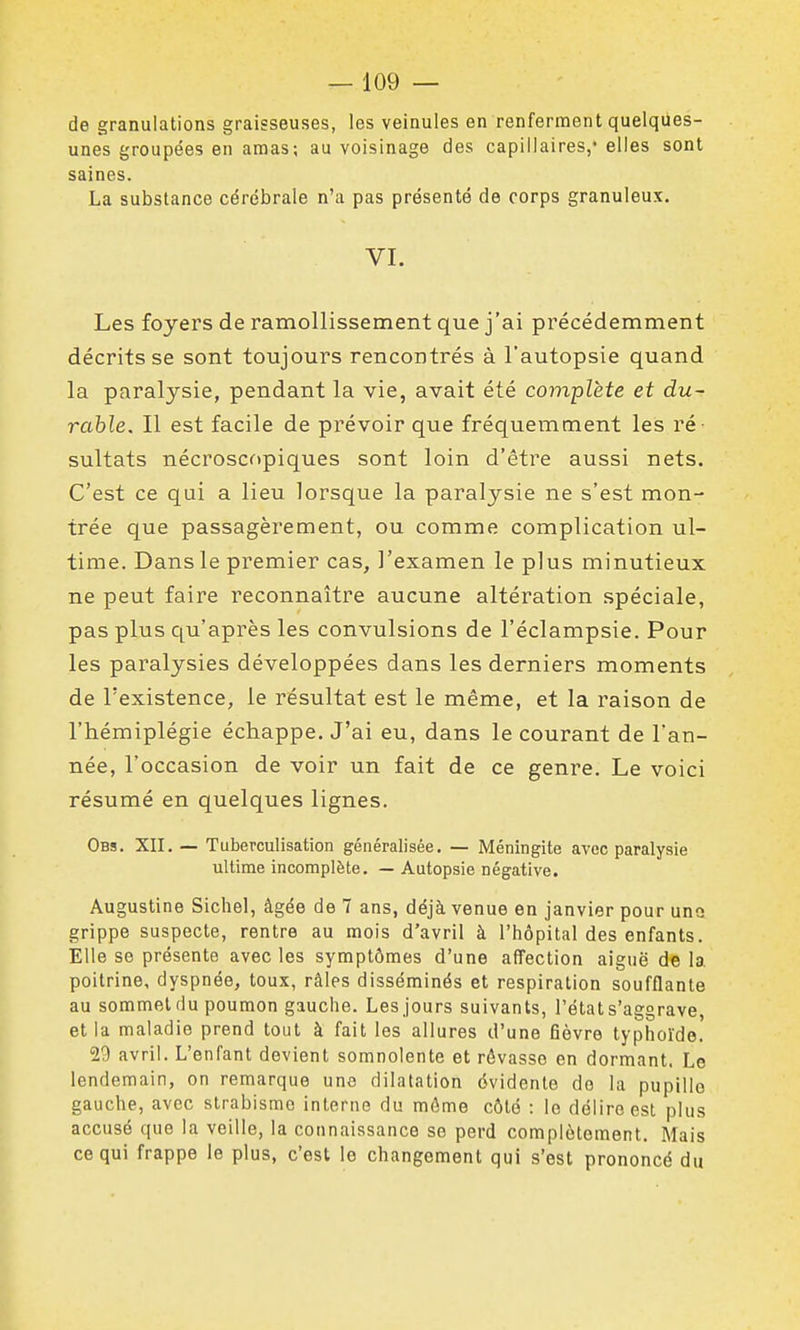 de granulations graisseuses, les veinules en renferment quelqiies- unes groupées en amas; au voisinage des capillaires,' elles sont saines. La substance cérébrale n'a pas présenté de corps granuleux. VI. Les foyers de ramollissement que j'ai précédemment décrits se sont toujours rencontrés à l'autopsie quand la paralysie, pendant la vie, avait été complète et du- rable. Il est facile de prévoir que fréquemment les ré- sultats nécroscopiques sont loin d'être aussi nets. C'est ce qui a lieu lorsque la paralysie ne s'est mon- trée que passagèrement, ou comme complication ul- time. Dans le premier cas, l'examen le plus minutieux ne peut faire reconnaître aucune altération spéciale, pas plus qu'après les convulsions de l'éclampsie. Pour les paralysies développées dans les derniers moments de l'existence, le résultat est le même, et la raison de l'hémiplégie échappe. J'ai eu, dans le courant de l'an- née, l'occasion de voir un fait de ce genre. Le voici résumé en quelques lignes. Obs. XII. — Tuberculisation généralisée. — Méningite avec paralysie ultime incomplète. — Autopsie négative. Augustine Sichel, âgée de 7 ans, déjà venue en janvier pour uno grippe suspecte, rentre au mois d'avril à l'hôpital des enfants. Elle se présente avec les symptômes d'une affection aiguë de la, poitrine, dyspnée, toux, râles disséminés et respiration soufflante au sommet du poumon gauche. Les jours suivants, l'état s'aggrave, et la maladie prend tout à fait les allures d'une fièvre typhoïde. 29 avril. L'enfant devient somnolente et rêvasse en dormant. Le lendemain, on remarque une dilatation évidente do la pupille gauche, avec strabisme interne du môme côté : le délire est plus accusé que la veille, la connaissance se perd complètement. Mais ce qui frappe le plus, c'est le changement qui s'est prononcé du