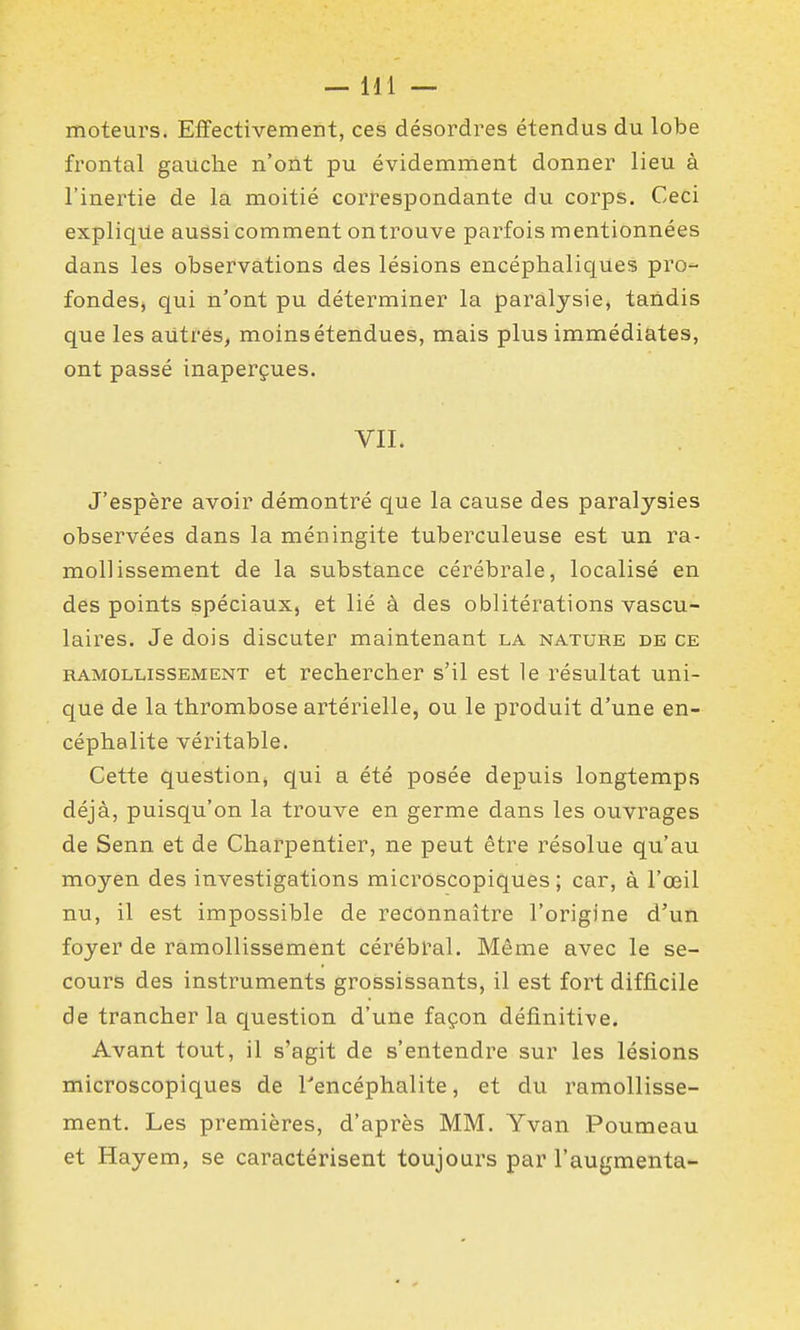 moteurs. Effectivement, ces désordres étendus du lobe frontal gauche n'oiit pu évidemment donner lieu à l'inertie de la moitié correspondante du corps. Ceci explique aussi comment on trouve parfois mentionnées dans les observations des lésions encéphaliques pro- fondes, qui n'ont pu déterminer la paralysie, tandis que les autres, moins étendues, mais plus immédiates, ont passé inaperçues. VII. J'espère avoir démontré que la cause des paralysies observées dans la méningite tuberculeuse est un ra- mollissement de la substance cérébrale, localisé en des points spéciaux, et lié à des oblitérations vascu- laires. Je dois discuter maintenant la nature de ce RAMOLLISSEMENT et rcchcrcher s'il est le résultat uni- que de la thrombose artérielle, ou le produit d'une en- céphalite véritable. Cette question, qui a été posée depuis longtemps déjà, puisqu'on la trouve en germe dans les ouvrages de Senn et de Charpentier, ne peut être résolue qu'au moyen des investigations microscopiques ; car, à l'œil nu, il est impossible de reconnaître l'origine d'un foyer de ramollissement cérébral. Même avec le se- cours des instruments grossissants, il est fort difficile de trancher la question d'une façon définiti^?e. Avant tout, il s'agit de s'entendre sur les lésions microscopiques de Tencéphalite, et du ramollisse- ment. Les premières, d'après MM. Yvan Poumeau et Hayem, se caractérisent toujours par l'augmenta- i