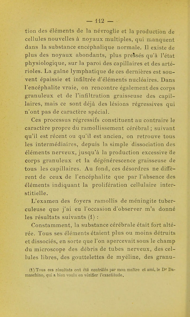 tion des éléments de la névroglie et la production de cellules nouvelles à noyaux multiples, qui manquent dans la substance encéphalique normale. Il existe de plus des noyaux abondants, plus pressés qu'à l'état physiologique, sur la paroi des capillaires et des arté- rioles. La gaîne lymphatique de ces dernières est sou- vent épaissie et infiltrée d'éléments nucléaires. Dans l'encéphalite vraie, on rencontre également des corps granuleux et de l'infiltration graisseuse des capil- laires, mais ce sont déjà des lésions régressives qui n'ont pas de caractère spécial. Ces processus régressifs constituent au contraire le caractère propre du ramollissement cérébral ; suivant qu'il est récent ou qu'il est ancien, on retrouve tous les intermédiaires, depuis la simple dissociation des éléments nerveux, jusqu'à la production excessive de corps granuleux et la dégénérescence graisseuse de tous les capillaires. Au fond, ces désordres ne diffè- rent de ceux de l'encéphalite que par l'absence des éléments indiquant la prolifération cellulaire inter- stitielle. L'examen des foyers ramollis de méningite tuber- culeuse que j'ai eu l'occasion d'observer m'a donné les résultats suivants (1) : Constamment, la substance cérébrale était fort alté- rée. Tous ses éléments étaient plus ou moins détruits et dissociés, en sorte que l'on apercevait sous le champ du microscope des débris de tubes nerveux, des cel- lules libres, des gouttelettes de myéline, des granu- (1) Tous ces résultats ont été contrôlés par mon maître et ami, le B' Da- maschino, ffiii a biRn voulu on vérifier l'exactitude.