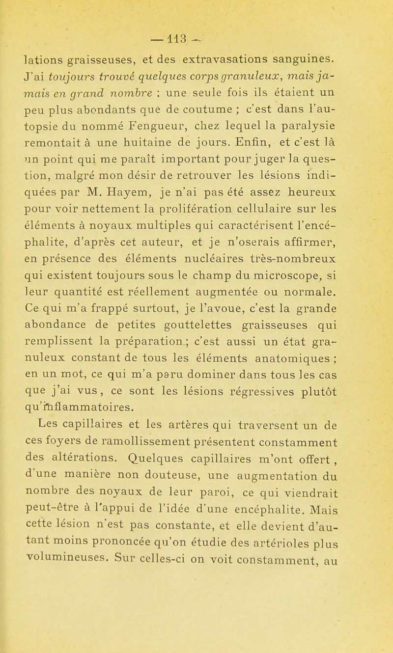 lations graisseuses, et des extravasations sanguines. J'ai toujours trouvé quelques corps granuleux, mais ja- mais en grand nombre : une seule fois ils étaient un peu plus abondants que de coutume ; c'est dans l'au- topsie du nommé Fengueur, chez lequel la paralysie remontait à une huitaine de jours. Enfin, et c'est là un point qui me paraît important pour juger la ques- tion, malgré mon désir de retrouver les lésions indi- quées par M. Hayem, je n'ai pas été assez heureux pour voir nettement la prolifération cellulaire sur les éléments à noyaux multiples qui caractérisent l'encé- phalite, d'après cet auteur, et je n'oserais affirmer, en présence des éléments nucléaires très-nombreux qui existent toujours sous le champ du microscope, si leur quantité est réellement augmentée ou normale. Ce qui m'a frappé surtout, je l'avoue, c'est la grande abondance de petites gouttelettes graisseuses qui remplissent la préparation.; c'est aussi un état gra- nuleux constant de tous les éléments anatomiques ; en un mot, ce qui m'a paru dominer dans tous les cas que j'ai vus, ce sont les lésions régressives plutôt qu'fîiflammatoires. Les capillaires et les artères qui traversent un de ces foyers de ramollissement présentent constamment des altérations. Quelques capillaires m'ont offert, d'une manière non douteuse, une augmentation du nombre des noyaux de leur paroi, ce qui viendrait peut-être à l'appui de l'idée d'une encéphalite. Mais cette lésion n'est pas constante, et elle devient d'au- tant moins prononcée qu'on étudie des artérioles plus volumineuses. Sur celles-ci on voit constamment, au
