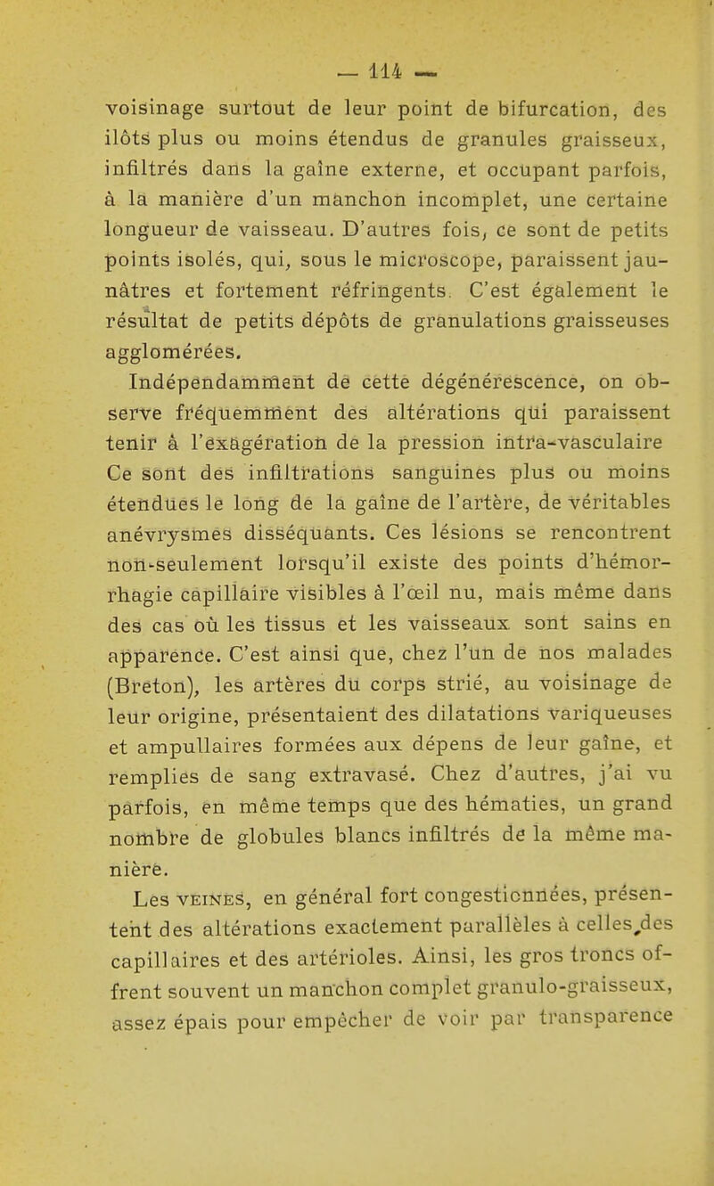 voisinage surtout de leur point de bifurcation, des ilôts plus ou moins étendus de granules graisseux, infiltrés dans la gaîne externe, et occupant parfois, à là manière d'un manchon incomplet, une certaine longueur de vaisseau. D'autres fois, ce sont de petits points isolés, qui, sous le microscope, paraissent jau- nâtres et fortement réfringents. C'est également le résultat de petits dépôts de granulations graisseuses agglomérées. Indépendamment de cette dégénérescence, on ob- serve fréquemment des altérations qtti paraissent tenir à l'êx&gératioù de la pression intra-vasculaire Ce sont dés infiltrations sanguines plus ou moins étendues le long de la gaîne dé l'artère, de véritables anévrysmes disséquants. Ces lésions se rencontrent noîi'-seule ment lorsqu'il existe des points d'hémor- rhagie capillaire visibles à l'œil nu, mais même dans des cas où les tissus et les vaisseaux sont sains en apparence. C'est ainsi que, chez l'un de nos malades (Breton), les artères du corps strié, au voisinage de leur origine, présentaient des dilatations variqueuses et ampuUaires formées aux dépens de leur gaîne, et remplies de sang extravasé. Chez d'autres, j'ai vu parfois, en même temps que des hématies, un grand nombre de globules blancs infiltrés de la même ma- nière. Les VEINÉS, en général fort congesticnilées, présen- tent des altérations exactement parallèles à celles^des capillaires et des artérioles. Ainsi, les gros troncs of- frent souvent un manchon complet granulo-graisseux, assez épais pour empêcher de voir par transparence