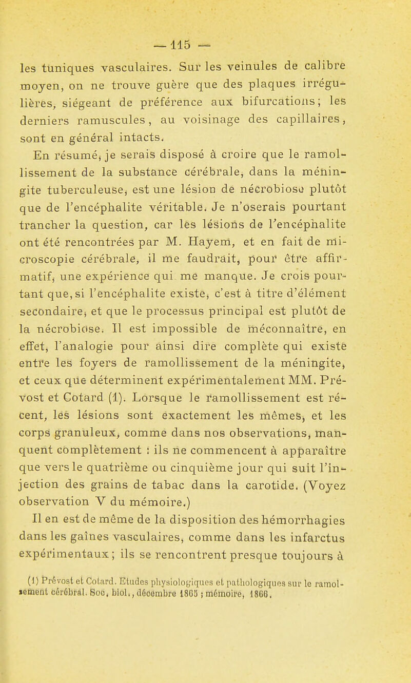 les tuniques vasculaires. Sur les veinules de calibre moyen, on ne trouve guère que des plaques irrégu- lières, siégeant de préférence aux bifurcations; les derniers ramuscules, au voisinage des capillaires, sont en général intacts. En résuméj je serais disposé à croire que le ramol- lissement de la substance cérébrale, dans la ménin- gite tuberculeuse^ est une lésion de nécrobioso plutôt que de l'encéphalite véritable. Je n'oserais pourtant trancher la question, car les lésions de Tencéphalite ont été rencontrées par M. Hayeni, et en fait de nli- croscopie cérébrale, il me faudrait, pour être affir- matifj une expérience qui me manque. Je crois pour- tant que,si l'encéphalite existe, c'est à titre d'élément secondaires et que le processus principal est plutôt de la nécrobicise. Il est impossible de méconnaître, en effet, l'analogie pour ainsi dire complète qui existe entre les foyers de ramollissement de la méningite» et ceux que déterminent expérimentalement MM. Pré- vost et Gotard (1). Lorsque le ramollissement est ré- cent, les lésions sont exactement les mêmes, et les corps granuleux, comme dans nos observations, man- quent complètement : ils ne commencent à apparaître que vers le quatrième ou cinquième jour qui suit l'in- jection des grains de tabac dans la carotide. (Voyez observation V du mémoire.) Il en est de même de la disposition des hémorrhagies dans les gaines vasculaires, comme dans les infarctus expérimentaux; ils se rencontrent presque toujours à (1) Prévost et Cotard. Etudes physiologiques et putliologiquos siii- le i-amol- ïement cérûbrâl. Soc, bld., décembre 18G3 ; mémoire, 1866,