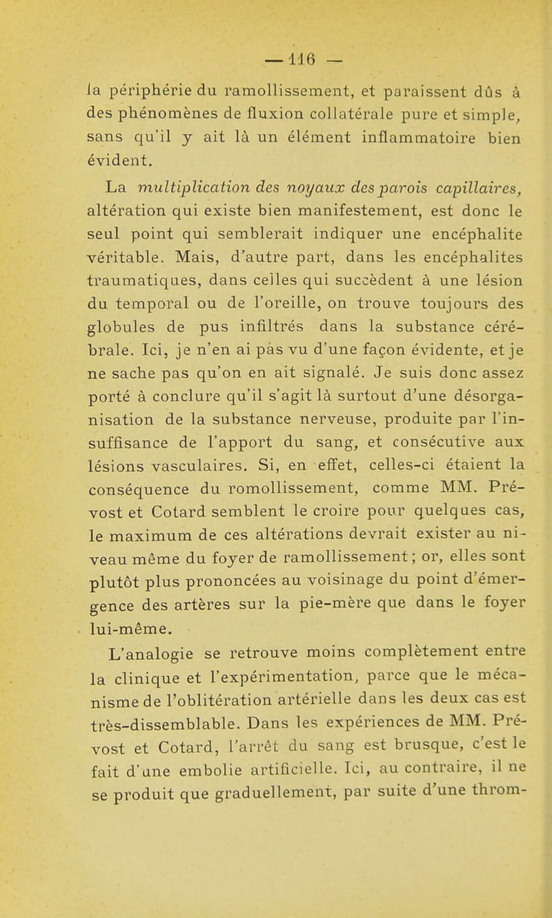 la périphérie du ramollissement, et paraissent dûs à des phénomènes de fluxion collatérale pure et simple, sans qu'il y ait là un élément inflammatoire bien évident. La multiplication des noyaux des parois capillaires, altération qui existe bien manifestement, est donc le seul point qui semblerait indiquer une encéphalite véritable. Mais, d'autre part, dans les encéphalites traumatiqaes, dans celles qui succèdent à une lésion du temporal ou de l'oreille, on trouve toujours des globules de pus infiltrés dans la substance céré- brale. Ici, je n'en ai pas vu d'une façon évidente, et je ne sache pas qu'on en ait signalé. Je suis donc assez porté à conclure qu'il s'agit là surtout d'une désorga- nisation de la substance nerveuse, produite par l'in- suffisance de l'apport du sang, et consécutive aux lésions vasculaires. Si, en effet, celles-ci étaient la conséquence du romollissement, comme MM. Pré- vost et Cotard semblent le croire pour quelques cas, le maximum de ces altérations devrait exister au ni- veau même du foyer de ramollissement; or, elles sont plutôt plus prononcées au voisinage du point d'émer- gence des artères sur la pie-mère que dans le foyer lui-même. L'analogie se retrouve moins complètement entre la clinique et l'expérimentation, parce que le méca- nisme de l'oblitération artérielle dans les deux cas est très-dissemblable. Dans les expériences de MM. Pré- vost et Cotard, l'arrêt du sang est brusque, c'est le fait d'une embolie artificielle. Ici, au contraire, il ne se produit que graduellement, par suite d'une throm-