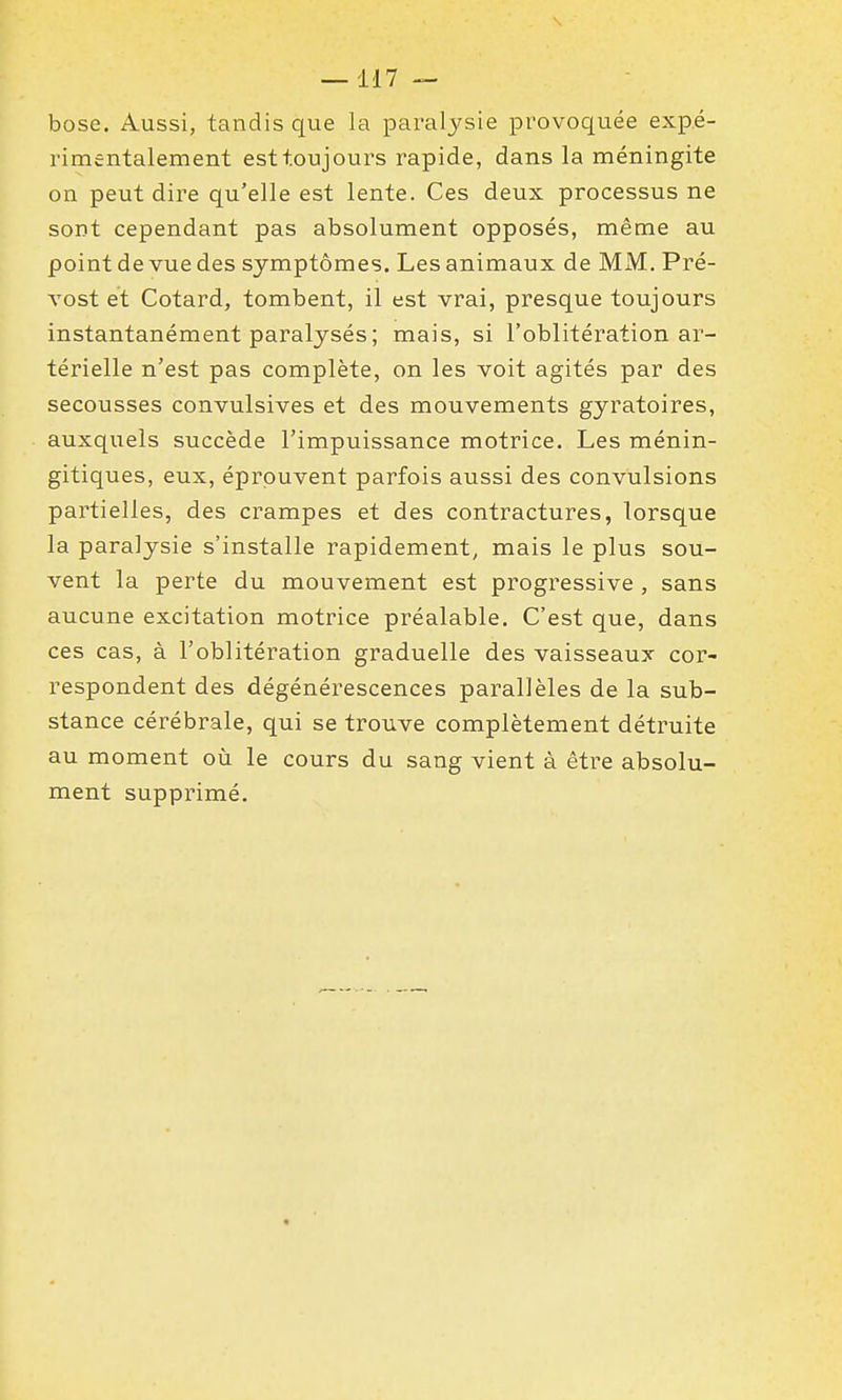 bose. Aussi, tandis que la paralysie provoquée expé- rimentalement est toujours rapide, dans la méningite on peut dire qu'elle est lente. Ces deux processus ne sont cependant pas absolument opposés, même au point de vue des symptômes. Les animaux de MM. Pré- vost et Cotard, tombent, il est vrai, presque toujours instantanément paralysés; mais, si l'oblitération ar- térielle n'est pas complète, on les voit agités par des secousses convulsives et des mouvements gyratoires, auxquels succède l'impuissance motrice. Les ménin- gitiques, eux, éprouvent parfois aussi des convulsions partielles, des crampes et des contractures, lorsque la paralysie s'installe rapidement, mais le plus sou- vent la perte du mouvement est progressive , sans aucune excitation motrice préalable. C'est que, dans ces cas, à l'oblitération graduelle des vaisseaux cor- respondent des dégénérescences parallèles de la sub- stance cérébrale, qui se trouve complètement détruite au moment où le cours du sang vient à être absolu- ment supprimé.