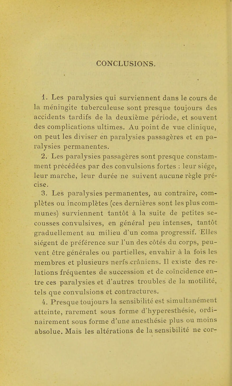 CONCLUSIONS. 1. Les paralysies qui surviennent dans le cours de la méningite taberculeuse sont presque toujours des accidents tardifs de la deuxième période, et souvent des complications ultimes. Au point de vue clinique, on peut les diviser en paralysies passagères et en pa- ralysies permanentes. 2. Les paralysies passagères sont presque constam- ment précédées par des convulsions fortes : leur siège, leur marche, leur durée ne suivent aucune règle pré- cise. 3. Les paralysies permanentes, au contraire, com- plètes ou incomplètes (ces dernières sont les plus com- munes) surviennent tantôt à la suite de petites se- cousses convulsives, en général peu intenses, tantôt graduellement au milieu d'un coma progressif. Elles siègent de préférence sur l'un des côtés du corps, peu- vent être générales ou partielles, envahir à la fois les membres et plusieurs nerfs crâniens. Il existe des re- lations fréquentes de succession et de coïncidence en- tre ces paralysies et d'autres troubles de la motilité, tels que convulsions et contractures. 4. Presque toujours la sensibilité est simultanément atteinte, rarement sous forme d'hyperesthésie, ordi- nairement sous forme d'une anesthésie plus ou moins absolue. Mais les altérations de la sensibilité ne cor-
