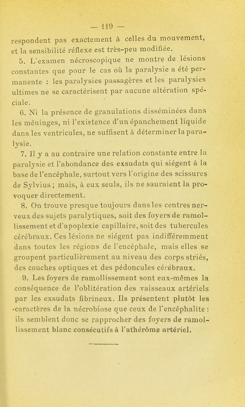 respondent pas exactement à celles du mouvement, et la sensibilité réflexe est très-peu modifiée. 5. L'examen nécroscopique ne montre de lésions constantes que pour le cas où la paralysie a été per- manente : les paralysies passagères et les paralysies ultimes ne se caractérisent par aucune altération spé- ciale. 6. Ni la présence de granulations disséminées dans les méninges, ni l'existence d'un épancheraent liquide dans les ventricules, ne suffisent à déterminer la para- lysie. 7. Il y a au contraire une relation constante entre la paralysie et l'abondance des exsudats qui siègent à la base de l'encéphale, surtout vers l'origine des scissures de Sylvius ; mais, à eux seuls, ils ne sauraient la pro- voquer directement. 8. On trouve presque toujours dans les centres ner- veux des sujets paralytiques, soit des foyers de ramol- lissement et d'apoplexie capillaire, soit des tubercules cérébraux. Ces lésions ne siègent pas indifféremment dans toutes les régions de l'encéphale, mais elles se groupent particulièrement au niveau des corps striés, des couches optiques et des pédoncules cérébraux. 9. Les foyers de ramollissement sont eux-mêmes la conséquence de l'oblitération des vaisseaux artériels par les exsudats fibrineux. Ils présentent plutôt les • caractères de la nécrobiose que ceux de l'encéphalite : ils semblent donc se rapprocher des foyers de ramol- lissement blanc consécutifs à l'athérôme artériel.