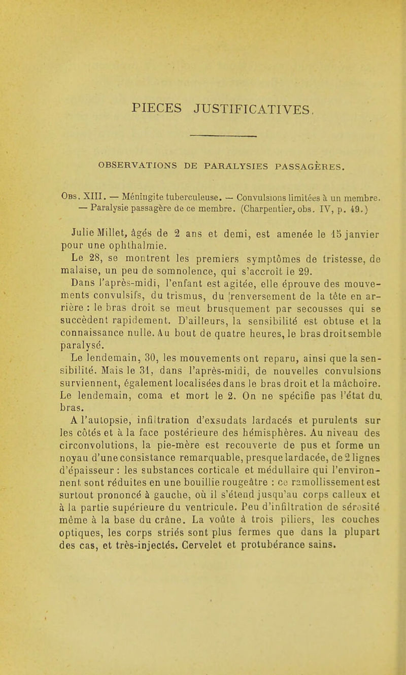 PIECES JUSTIFICATIVES OBSERVATIONS DE PARALYSIES PASSAGÈRES. Obs. XIII. — Méningite tuberculeuse. — Convulsions limitées îi un membre. — Paralysie passagère de ce membre. (Charpentier, obs. IV, p. 49.) Julie Miliet, âgés de 2 ans et demi, est amenée le 15 janvier pour une ophthalmle. Le 28, se montrent les premiers symptômes de tristesse, de malaise, un peu de somnolence, qui s'accroît le 29. Dans l'après-midi, l'enfant est agitée, elle éprouve des mouve- ments convulsifs, du trismus, du ^renversement de la tête en ar- rière : le bras droit se meut brusquement par secousses qui se succèdent rapidement. D'ailleurs, la sensibilité est obtuse et la connaissance nulle. Au bout de quatre heures, le bras droit semble paralysé. Le lendemain, 30, les mouvements ont reparu, ainsi que la sen- sibilité. Mais le 31, dans l'après-midi, de nouvelles convulsions surviennent, également localisées dans le bras droit et la mâchoire. Le lendemain, coma et mort le 2. On ne spécifie pas l'état du. bras. A l'autopsie, infiltration d'exsudats lardacés et purulents sur les côtés et à la face postérieure des hémisphères. Au niveau des circonvolutions, la pie-mère est recouverte de pus et forme un noyau d'une consistance remarquable, presque lardacée, de 2 lignes d'épaisseur: les substances corticale et médullaire qui l'environ- nent sont réduites en une bouillie rougeâtre : ce ramollissementest surtout prononcé à gauche, où il s'élend jusqu'au corps calleux et à la partie supérieure du ventricule. Peu d'infiltration de sérosité même à la base du crâne. La voûte à trois piliers, les couches optiques, les corps striés sont plus fermes que dans la plupart des cas, et très-injectés. Cervelet et protubérance sains.