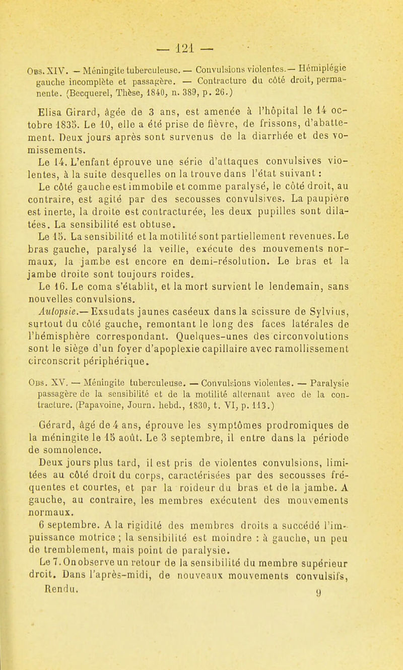 Obs. XIV. - Méningite tuberculeuse. — Convulsions violentes.— Hémiplégie gauche incomplète et passagère, — Contracture du côté droit, perma- nente. (Becquerel, Thèse, 1840, n. 389, p. 26.) Elisa Girard, âgée de 3 ans, est amenée à l'hôpital le 14 oc- tobre 1833. Le 10, elle a été prise de fièvre, de frissons, d'abatte- ment. Deux jours après sont survenus de la diarrhée et des vo- missements. Le 14, L'enfant éprouve une série d'attaques convulsives vio- lentes, à la suite desquelles on la trouve dans l'état suivant : Le côté gauche est immobile et comme paralysé, le côté droit, au contraire, est agité par des secousses convulsives. La paupière est inerte, la droite est conlracturée, les deux pupilles sont dila- tées. La sensibilité est obtuse. Le 15. La sensibilité et la motilité sont partiellement revenues. Le bras gauche, paralysé la veille, exécute des mouvements nor- maux, la jambe est encore en demi-résolution. Le bras et la jambe droite sont toujours roides. Le 16. Le coma s'établit, et la mort survient le lendemain, sans nouvelles convulsions. iw/opsie,— Exsudats jaunes caséeux dans la scissure de Sylvius, surtout du côté gauche, remontant le long des faces latérales de l'hémisphère correspondant. Quelques-unes des circonvolutions sont le siège d'un foyer d'apoplexie capillaire avec ramollissement circonscrit périphérique. Obs. XV. — Méningite tuberculeuse. — Convulsions violentes. — Paralysie passagère de la sensibilité et de la motilité alternant avec de la con- tracture. (Papavoine, Journ. hebd., 1830, t. VI, p, 113.) Gérard, âgé de 4 ans, éprouve les symptômes prodromiques de la méningite le IS août. Le 3 septembre, il entre dans la période de somnolence. Deux jours plus tard, il est pris de violentes convulsions, limi- tées au côté droit du corps, caractérisées par des secousses fré- quentes et courtes, et par la roideur du bras et de la jambe. A gauche, au contraire, les membres exécutent des mouvements normaux, 6 septembre. A la rigidité des membres droits a succédé l'im- puissance motrice; la sensibilité est moindre : à gauche, un peu do tremblement, mais point de paralysie. Le 7. Onobserve un retour de la sensibilité du membre supérieur droit. Dans l'après-midi, de nouveaux mouvements convulsil's, Rendu. u