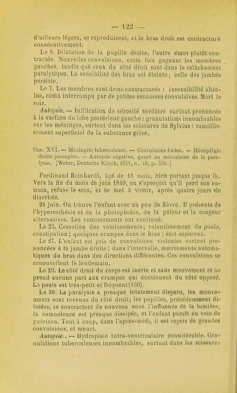d'ailleurs légers, se reproduisent, et le bras droit est contracture conséculivement. Le 8. Dilalalion de la pupille droite, l'autre étant plutôt con- tractée. Nouvelles convulsions, cette fois gagnant les membres gauches, tandis que ceux du côté droit sont dans le relâchement paralytique. La sensibilité des bras est éteinte; celle des jambes persiste. Le 7. Les membres sont demi-contracturés : insensibilité abso- lue, coma interrompu par de petites secousses convulsives. Mort le soir. Autopsié, — Infiltration de sérosité Verdâtré sùrlôiit prononcée à la surface du lobe postérieur gauche : granulations innombrables sur les méninges, surtout dans les scissures de Sylvius : ramollis- sement superficiel de la substance grise. Obs. XVI. — Méningite tuberculeuse. — Convulsions fortes. — Hémiplégie droite passagère. — Autopsie négative, quant au mécanisme de la para- lysie. (Weber, Deutsche Klinik, iSSÎ, n. 49, p. 330.) Ferdinand Reinhardt, âgé de iO mois, biéii portant jusque là. Vers la ûn du mois de juin 1849, on s'aperçoit qu'il perd son en- train, refuse le sein, et se met à vomir, après quatre jours «de diarrhée. 24 juin. On trouve l'enfant avec un peu de fièvre. Il présente de l'hyperesthésie et de la photophobie, de la pâleur et la rougeur alternatives. Les vomissements ont continué. Le 25. Cessation des vomissements; ralentissement du pouls, constipation; quelques crampes dans le bras ; état soporeux. Le 27. L'enfant est pris de convulsions violentes surtout pro- noncées à la jambe droite ; dans l'intervalle, mouvements automa- tiques du bras dans des directions différentes» Gés convulsions se renouvellent le lendemain. Le 29. Le côté droit du corps est inerte et sans mouvement et ne prend aucune part aux crampes qui continuent du côté Opposé. L-i pouls est très-petit et fréquent (150). Le 30. La paralysie a presque totalement disparu, les mouve- ments sont revenus du côté droit; les pupilles, précédemment di- latées, se contractent de nouveau sous l'influence de la lumière, la somnolence est presque dissipée, et l'enfant paraît en voie de gui5rison. Tout à coup, dans l'après-midi, il est repris de grandes convulsions, et meurt. AïHopsi'e.. — Hydropisie intra-venlriculaire considérable. Gra- nulations tuberculeuses innombrables, surtout dans les scissures