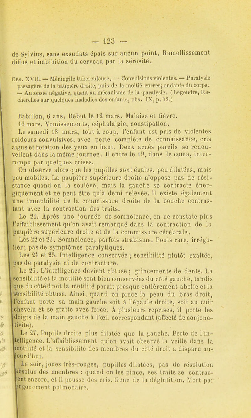 deSylvius, sans exsudais épais sur aucun point. Ramollissement diffus et imbibition du cerveau par la sérosité. Ob3. XVII. — Méningite tubei-cubuse. Convulsions violentes. — Paralysie passagère de la paupière di'oitc, puis de la moitié correspondante du corps. — Autopsie uég-alive, quant au mécanisme da la paralysie. (LegeUdre, Re^ cherches sur quelques maladies des eufauls, obs. IX, p. 12.) Babillon, 6 ans* Début le d'à mars. Malaise et fièvre. 16 mars. Vomissements, céphalalgie, constipation. Le samedi 18 mars, tout à coup, l'enfant est pris de violentes roideurs convulsives, avec perle complète de connaissance, cris aigus et rotation des yeux en haut. DeuS accès pareils se renou- vellent dans la même journée. Il entre le lU, dans le coma, inter- rompu par quelques crises. On observe alors que les pupilles sont égales, peu dilatées, mais peu mobiles. La paupière supérieure droite n'oppose pâs de rési- stance quand on la soulève, mais la gauche se contracte éner- giquement et ne peut être qu'à demi relevée. 11 existe également une immobilité de la commissure droite de la bouche contras- tant avec là contraction des traits. Le 21. Après une journée de somnolence, on ne constate plus l'affaiblissement qu'on avait remarqué dans la contraction de k paupière supérieure droite et de la commissure cérébrale. LQB.'iiet'i'd. Somnolence, parfois strabisme. Pouls rare, irrëgu- lier; pas de symptômes paralytiques. Les 24 et 25. Intelligence conservée; sensibilité plutôt exaltée, pas de paralysie ni de contracture. Le 26. L'intelligence devient obtuse; grincements de dents. La sensibilité et la molilité sont bien conservées du côté gauche, tandis que du côté droit la molilité parait presque entièrement abolie et la sensibilité obtuse. Ainsi, quand on pince la peau du bras droit, l*Bnfant porte sa main gauche soit à l'épaule droite, soit au cuir chevelu et se gratte avec force. A. plusieurs reprises, il porte les doigts de la main gauche à l'œil correspondant (affecté de conjonc- tivile). Le 27. Pupille droite plus dilatée que la i.auche. Perte de l'in- telligence. L'affaiblissement qu'on avait observé la veille dans la molilité et la sensibilité des membres du côlé droit a disparu au- Ijourd'iiui. Le soir, joues très-rouges, pupilles dilatées, pas de résolution ibsolue des membres : quand on les pince, ses traits so contrac- tent encore, et il pousse des cris. (Jcno de la déglutition. Mort par Jngouement pulmonaire.