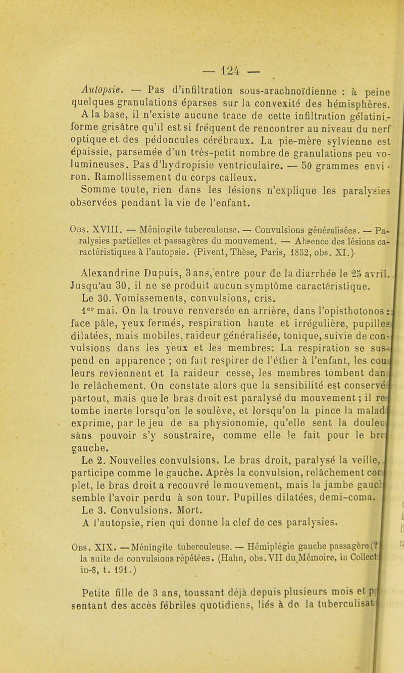 Autopsie. — Pas d'infiltration sous-arachnoïdieune : h peine quelques granulations éparses sur la convexité des hémisplières. A la base, il n'existe aucune trace de cette infiltration gélatini.- forme grisâtre qu'il est si fréquent de rencontrer au niveau du nerf optique et des pédoncules cérébraux. La pie-mère sylvienne est épaissie, parsemée d'un très-petit nombre de granulations peu vo- lumineuses. Pas d'hydropisie ventriculaire. — 50 grammes envi- ron. Ramollissement du corps calleux. Somme toute, rien dans les lésions n'explique les paralysies observées pendant la vie de l'enfant. Obs. XVIII. — Méningite tuberculeuse. — Convulsions généralisées. — Pa- ralysies partielles et passagères du mouvement. — Absence des lésions ca- ractéristiques à l'autopsie. (Pivent, Thèse, Paris, 1852, obs. XI.) Alexandrine Dupuis, 3 ans,entre pour de la diarrhée le 2S avril. Jusqu'au 30, il ne se produit aucun symptôme caractéristique. Le 30. Vomissements, convulsions, cris, l'^'mai. On la trouve renversée en arrière, dans l'opisthotonos : face pâle, yeux fermés, respiration haute et irrégulière, pupilles dilatées, mais mobiles, raideur généralisée, tonique, suivie decon-. vulsions dans les yeux et les membres; La respiration se sus- pend en apparence ; on fait respirer de l'élher à l'enfant, les cou leurs reviennent et la raideur cesse, les membres tombent dan le relâchement. On constate alors que la sensibilité est conservé partout, mais que le bras droit est paralysé du mouvement ; il re^ tombe inerte lorsqu'on le soulève, et lorsqu'on la pince la malad exprime, par le jeu de sa physionomie, qu'elle sent la douleu sans pouvoir s'y soustraire, comme elle le fait pour le brf gauche. Le 2. Nouvelles convulsions. Le bras droit, paralysé la veille,, participe comme le gauche. Après la convulsion, relâchement coc plet, le bras droit a recouvré le mouvement, mais la jambe gauct semble l'avoir perdu à son tour. Pupilles dilatées, demi-coma. Le 3. Convulsions. Mort. A l'autopsie, rien qui donne la clef de ces paralysies. Obs. XIX. — Méningite tuberculeuse. — Hémiplégie gauche passagère(î la suite de convulsions répétées. (Hahn, obs. VII du Mémoire, in CoUect in-8, t. 191.) Petite fille de 3 ans, toussant déjà depuis plusieurs mois et p sentant des accès fébriles quotidiens, liés à do la luberculisat