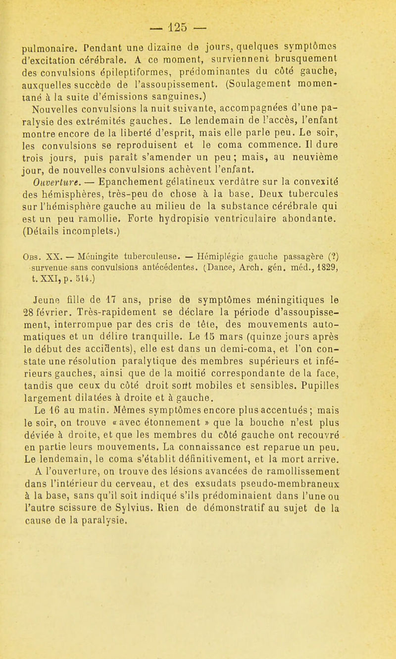 pulmonaire. Pendant une dizaine de jours, quelques symptômes d'excitation cérébrale. A ce moment, surviennent brusquement des convulsions épileptiformes, prédominantes du côté gauche, auxquelles succède de l'assoupissement. (Soulagement momen- tané à la suite d'émissions sanguines.) Nouvelles convulsions la nuit suivante, accompagnées d'une pa- ralysie des extrémités gauches. Le lendemain de l'accès, l'enfant montre encore de la liberté d'esprit, mais elle parle peu. Le soir, les convulsions se reproduisent et le coma commence. Il dure trois jours, puis paraît s'amender un peu; mais, au neuvième jour, de nouvelles convulsions achèvent l'enfant. Ouverture. — Epanchement gélatineux verdàtre sur la convexité des hémisphères, très-peu do chose à la base. Deux tubercules sur l'hémisphère gauche au milieu de la substance cérébrale qui est un peu ramollie. Forte hydropisie ventriculaire abondante. (Détails incomplets.) Obs. XX. — Mûuingite tuberculeuse. — Hémiplégie gauche passagère (?) survenue sans convulsions antécédentes. ^Dance, Arch. gén. méd., 1829, t. XXI, p. 514.) Jeune fille de 17 ans, prise de symptômes méningitiques le 28 février. Très-rapidement se déclare la période d'assoupisse- ment, interrompue par des cris de téte, des mouvements auto- matiques et un délire tranquille. Le 15 mars (quinze jours après le début des accidents), elle est dans un demi-coma, et l'on con- state une résolution paralytique des membres supérieurs et infé- rieurs gauches, ainsi que de la moitié correspondante delà face, tandis que ceux du côté droit soiit mobiles et sensibles. Pupilles largement dilatées à droite et à gauche. Le 16 au malin. Mêmes symptômes encore plus accentués ; mais le soir, on trouve «avec étonnement » que la bouche n'est plus déviée à droite, et que les membres du côté gauche ont recouvré en partie leurs mouvements. La connaissance est reparue un peu. Le lendemain, le coma s'établit définitivement, et la mort arrive. A l'ouverture, on trouve des lésions avancées de ramollissement dans l'intérieur du cerveau, et des exsudais pseudo-membraneux à la base, sans qu'il soit indiqué s'ils prédominaient dans l'une ou l'autre scissure de Sylvius. Rien de démonstratif au sujet de la cause de la paralysie.
