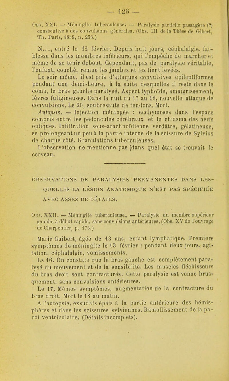 — 120 _ Oi3S, XXI. — MùivngUo luboi'culnuso. — Paralysie partielle passagère (?) consôciilivc fi des convulsions générales. (Obs. III de la Thèse de Gibert, Th. Paris, 18S9, u. 256.) N..., entré le 12 février. Depuis huit jours, céphalalgie, fai- blesse dans les membres inférieurs, qui l'cnipôche de marcher et même de se tenir debout. Cependant, pas de paralysie véritable, l'enfant, couché, remue les jambes et les tient levées. Le soir même, il est pris d'attaques convulsives épileptîformes pendant une demi-heure, à la suite desquelles il reste dans le coma, le bras gauche paralysé, Aspect typhoïde, amaigrissement, lèvres fuligineuses. Dans la nuit du 17 au 18, nouvelle attaque de convuhions, Le 20, soubresauts de tendons, Mort. Autopsie. — Injection méningée : ecchymoses dans l'espace compris entre les pédoncules cérébraux et le chiasma des nerfs optiques. Infiltration sous-arachnoïdienne verdâlre, gélatineuse, se prolongeant un peu à la partie interne de la scissure de Sylvius de chaque côté. Granulations tuberculeuses, L'observation ne mentionne pas (dans quel état se trouvait le cerveau. OBSERVATIONS DE PARALYSIES PERMANENTES t>ANS LES- QUELLES LA LÉSION ANATOMIQUE n'eST PAS SPECIFIEE AVEC ASSEZ DE DÉTAILS. Ob^. XXII. — Méningite tuberculeuse. ^ Paralysie du membre supérieur gauche à début rapide, sans convulsions antérieures, (Obs. XV de l'ouvrage do Charpentier, p. 173.) Marie Guibert, âgée de 13 ans, enfant lymphatique. Premiers symptômes de méningite le 13 février ! pendant deux jours, agi- tation, céphalalgie, vomissements. Ls 16. On constate, que le bras gauche est complètement para- lysé du mouvement ot de la sensibilité. Les muscles fléchisseurs du bras droit sont contracturés. Cette paralysie est venue brus- quement, sans convulsions antérieures. Le 17. Mômos symptômes, augmentation de la contracture du bras droit. Mort le 18 au matin. A l'autopsie, exsudais épais à la partie antérieure des hémis- phères et dans les scissures sylviennes. Ramollissement de la pa- roi ventriculaire. (Détails incomplets).