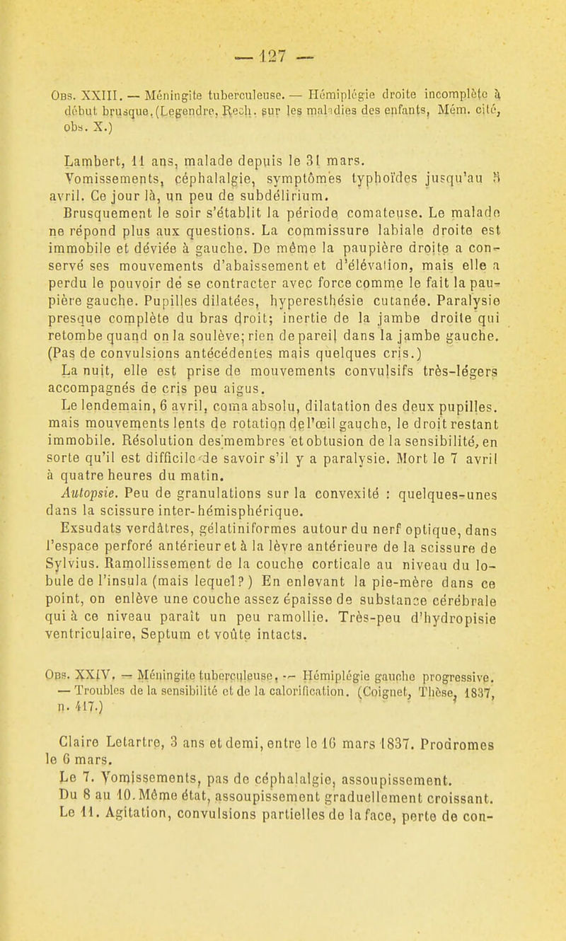 ■—127 — Obs. XXIII. — Méningite tuberculeuse.— HûmiplL'gie droite incomplète h, début brusque,(L§gendre, Recli. pur les malndies des epfants, Mém. cité, obs. X.) Lambert, il ans, malade depuis le 31 mars. Vomissements, céphalalgie, symptômes typhoïdes jusqu'au fi avril. Ce jour là, un peu de subdélirium. Brusquement le soir s'établit la période comateuse. Le malade ne répond plus aux questions. La copimissure labiale droite est immobile et déviée à gauche. De môme la paupière droite a con- servé ses mouvements d'abaissement et d'élévation, mais elle a perdu le pouvoir dë se contracter avec force comme le fait la pau- pière gauche. Pupilles dilatées, hyperesthésie cutanée. Paralysie presque complète du bras cjroit; inertie de la jambe droite qui retombe quand on la soulève; rien depareil dans la jambe gauche. (Pas de convulsions antécédentes mais quelques cris.) La nuit, elle est prise de mouvements convulsifs très-légers accompagnés de cris peu aigus. Le lendemain, 6 avril, coma absolu, dilatation des deux pupilles, mais mouvenients lents de rotatiqn dpl'œil gauche, le droit restant immobile. Résolution des'membres et obtusion de la sensibilité, en sorte qu'il est difficile de savoir s'il y a paralysie. Mort le 7 avril à quatre heures du matin. Autopsie. Peu de granulations sur la convexité : quelques-unes dans la scissure inter-hémisphérique. Exsudais verdàtres, gélatiniformes autour du nerf optique, dans l'espace perforé antérieur et à la lèvre antérieure de la scissure de Sylvius. Ramollissement de la couche corticale au niveau du lo- bule de l'insula (mais lequel?) En enlevant la pie-mère dans ce point, on enlève une couche assez épaisse de substance cérébrale qui à ce niveau paraît un peu ramollie. Très-peu d'hydropisie ventriculaire, Septum et voûte intacts. Obs. XXIV. Méningite tuberculeuse, -r- Hémiplégie gauche progressive. — Troubles de la sensibilité et do la calorification. (Coignet, Thèse, 1837 n. 417.) Claire Letartre, 3 ans et demi, entre le 16 mars 1837. Prodromes le 6 mars. Le 7. Vomissements, pas de céphalalgie, assoupissement. Du 8 au 10. Môme état, assoupissement graduellement croissant. Le 41. Agitation, convulsions partielles de la face, perte de con-