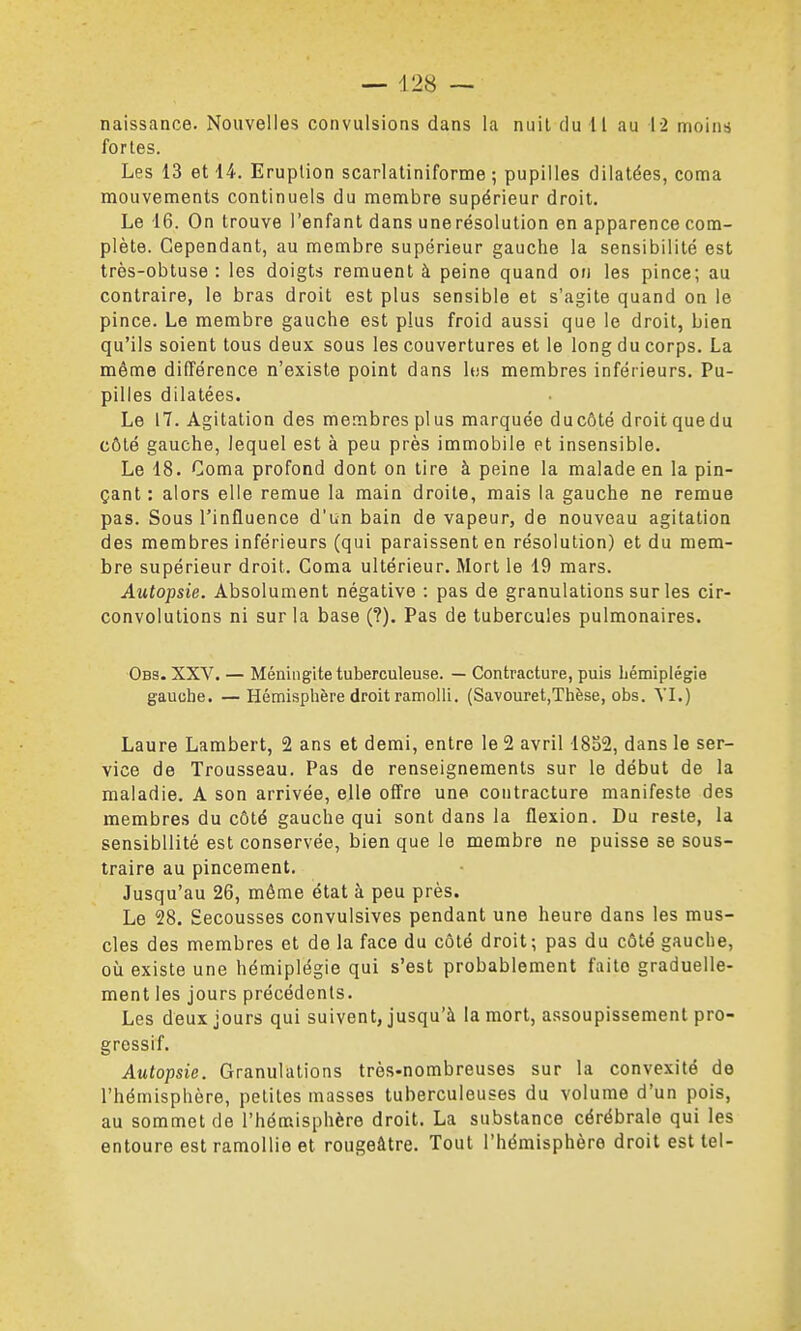 naissance. Nouvelles convulsions dans la nuil du 11 au 12 moins fortes. Les 13 et 14. Eruption scarlatiniforme ; pupilles dilatées, coma mouvements continuels du membre supérieur droit. Le 16. On trouve l'enfant dans une résolution en apparence com- plète. Cependant, au membre supérieur gauche la sensibilité est très-obtuse : les doigts remuent à peine quand on les pince; au contraire, le bras droit est plus sensible et s'agite quand on le pince. Le membre gauche est plus froid aussi que le droit, bien qu'ils soient tous deux sous les couvertures et le long du corps. La même différence n'existe point dans Itjs membres inférieurs. Pu- pilles dilatées. Le 17. Agitation des membres plus marquée ducôté droitquedu côté gauche, lequel est à peu près immobile et insensible. Le 18. Coma profond dont on tire à peine la malade en la pin- çant : alors elle remue la main droite, mais la gauche ne remue pas. Sous l'influence d'un bain de vapeur, de nouveau agitation des membres inférieurs (qui paraissent en résolution) et du mem- bre supérieur droit. Coma ultérieur. Mort le 19 mars. Autopsie. Absolument négative : pas de granulations sur les cir- convolutions ni sur la base (?). Pas de tubercules pulmonaires. Obs. XXV. — Méningite tuberculeuse. — Contracture, puis hémiplégie gauche. —Hémisphère droit ramolli, (Savouret,Thèse, obs. YL) Laure Lambert, 2 ans et demi, entre le 2 avril 1852, dans le ser- vice de Trousseau. Pas de renseignements sur le début de la maladie. A son arrivée, elle offre une contracture manifeste des membres du côté gauche qui sont dans la flexion. Du reste, la sensibilité est conservée, bien que le membre ne puisse se sous- traire au pincement. Jusqu'au 26, même état à peu près. Le 28. Secousses convulsives pendant une heure dans les mus- cles des membres et de la face du côté droit; pas du côté gauche, où existe une hémiplégie qui s'est probablement faite graduelle- ment les jours précédents. Les deux jours qui suivent, jusqu'à la mort, assoupissement pro- gressif. Autopsie. Granulations très-nombreuses sur la convexité de l'hémisphère, petites masses tuberculeuses du volume d'un pois, au sommet de l'hémisphère droit. La substance cérébrale qui les entoure est ramollie et rougeâtre. Tout l'hémisphère droit est tel-