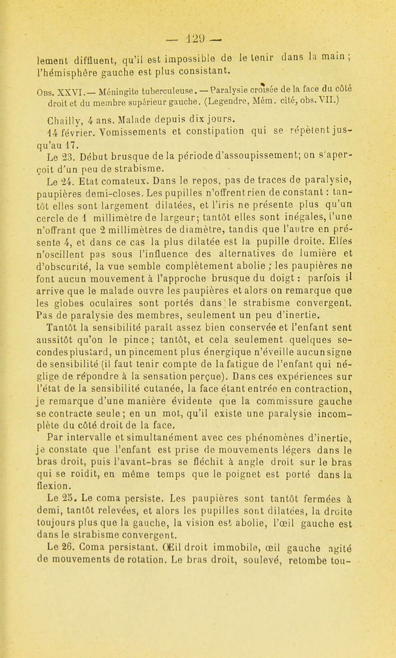 — d29 — lemenl diftluent, qu'il est impossible de le tenir dans la main ; l'hémisphère gauche est plus consistant. Obs. XXVI.— Méningite tuberculeuse. — Paralysie crôîsée de la face du côté droit et du membre supérieur gauche. (Legendre, Mém. cité, obs. VII.) Chailly, 4 ans. Malade depuis dix jours. 14 février. Vomissements et constipation qui se répètent jus- qu'au 17. Le 23. Début brusque de la période d'assoupissement; on s'aper- çoit d'un peu de strabisme. Le 24. Etat comateux. Dans le repos, pas de traces de paralysie, paupières demi-closes. Les pupilles n'offrent rien de constant : tan- tôt elles sont largement dilatées, et l'iris ne présente plus qu'un cercle de 1 millimètre de largeur; tantôt elles sont inégales, l'une n'offrant que 2 millimètres de diamètre, tandis que l'autre en pré- sente 4, et dans ce cas la plus dilatée est la pupille droite. Elles n'oscillent pas sous l'influence des alternatives de lumière et d'obscurité, la vue semble complètement abolie ; les paupières ne font aucun mouvementé l'approche brusque du doigt: parfois il arrive que le malade ouvre les paupières et alors on remarque que les globes oculaires sont portés dans le strabisme convergent. Pas de paralysie des membres, seulement un peu d'inertie. Tantôt la sensibilité paraît assez bien conservée et l'enfant sent aussitôt qu'on le pince; tantôt, et cela seulement.quelques se- condes plustard, un pincement plus énergique n'éveille aucunsigne de sensibilité (il faut tenir compte de la fatigue de l'enfant qui né- glige de répondre à la sensation perçue). Dans ces expériences sur l'état de la sensibilité cutanée, la face étant entrée en contraction, je remarque d'une manière évidente que la commissure gauche se contracte seule; en un mot, qu'il existe une paralysie incom- plète du côté droit de la face. Par intervalle et simultanément avec ces phénomènes d'inertie, je constate que l'enfant est prise de mouvements légers dans le bras droit, puis l'avant-bras se fléchit à angle droit sur le bras qui se roidit, en môme temps que le poignet est porté dans la flexion. Le 25. Le coma persiste. Les paupières sont tantôt fermées à demi, tantôt relevées, et alors les pupilles sont dilatées, la droite toujours plus que la gauche, la vision est abolie, l'œil gauche est dans le strabisme convergent. Le 26. Coma persistant. Œil droit immobile, œil gauche agité de mouvements de rotation. Le bras droit, soulevé, retombe tou-