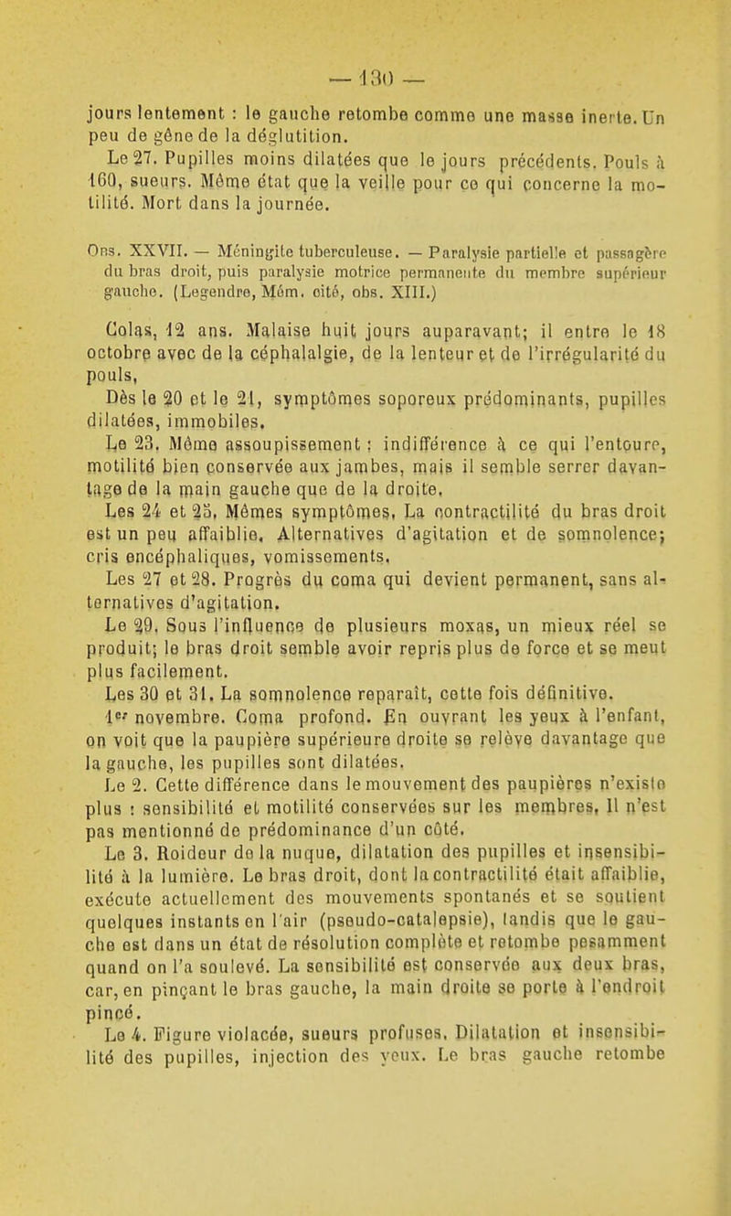jours lentement : le gauche retombe comme une masse inerte. Un peu de gêne de la déglutition. Le 27. Pupilles moins dilatées que le jours précédents. Pouls à 160, sueurs. Môme état que la veille pour ce qui concerne la mo- tilité. Mort dans la journée. Ors. XXVII. — Méningite tuberculeuse. — Paralysie partielle et passagère du bras droit, puis paralysie motrice permanente du membre supérieur g-auche. (Legendre, Mém. oité, obs. XIII.) Colas, 12 ans. Malaise huit jours auparavant; il entre le 18 octobre avec de la céphalalgie, de la lenteur et de l'irrégularité du pouls, Dès le 20 et le 21, symptômes soporeux prédominants, pupilles dilatées, immobiles. Le 23. Môme assoupissement ; indifférence à ce qui l'entouro, motilité bien conservée aux jambes, mais il semble serrer davan- tage de la niain gauche que de la droite. Les 24 et 2a, Mêmes symptômes, La oontractilité du bras droit est un peu affaiblie. Alternatives d'agitation et de somnolencej cris encéphaliques, vomissements. Les 27 et 28. Progrès du coma qui devient permanent, sans aU ternatives d'agitation. Le 29. Sous l'influenoe de plusieurs moxas, un mieux réel se produit; le bras droit semble avoir repris plus de force et se meut plus facilement. Les 30 et 31. La somnolence reparaît, cette fois définitive. novembre. Coma profond. fLn ouvrant les yeux à l'enfant, on voit que la paupière supérieure droite se relèyQ davantage que la gauche, les pupilles sont dilatées. Le 2. Cette différence dans le mouvement des paupières n'existe plus : sensibilité et motilité conservées sur les membres, 11 n'est pas mentionné de prédominance d'un côté. Le 3. Roidcur delà nuque, dilatation des pupilles et insensibi- lité à la lumière. Le bras droit, dont lacontractilité était affaiblie, exécute actuellement des mouvements spontanés et se soutient quelques instants en l'air (psoudo-catajepsie), landis que le gau- che est dans un état de résolution complète et retombe pesamment quand on l'a soulevé. La sensibilité est conservée aux deux bras, car, en pinçant le bras gauche, la main droite se porte à l'endroit pincé. Le 4. Figure violacée, sueurs profusos. Dilatation et insensibi- lité des pupilles, injection des veux. Le bras gauche retombe
