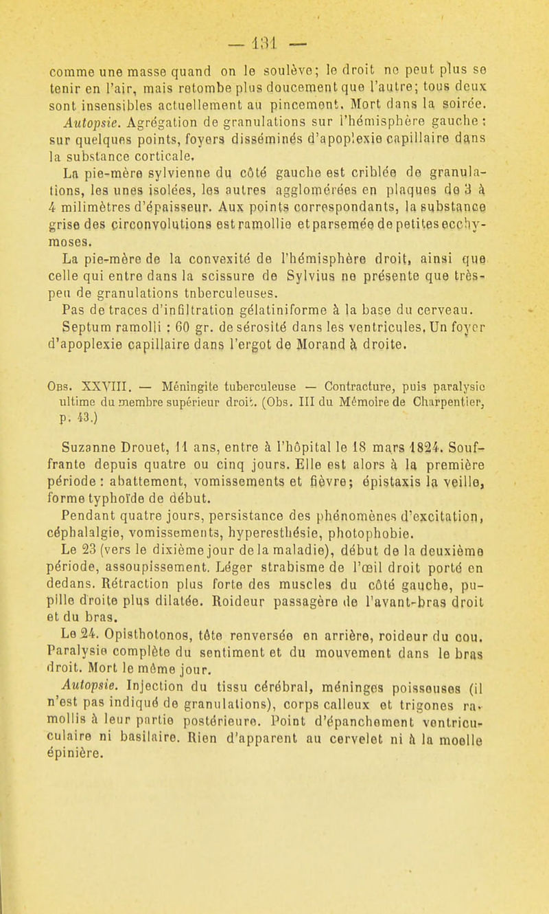 — — comme une masse quand on le soulève; le droit no peut plus se tenir en l'air, mais retombe plus doucement que l'autre; tous deux sont insensibles actuellement au pincement. Mort dans la soirée. Autopsie. Agrégation de granulations sur l'hémisphère gauche; sur quelques points, foyers disséminés d'apoplexie capillaire dans la substance corticale, La pie-mère sylvienne du côté gauche est criblée de granula- tions, les unes isolées, les autres agglomérées en plaques do 3 à 4 milimètres d'épaisseur. Aux points correspondants, la substance grise des circonvolutions est ramollie etparseniée de petites ecchy- moses. La pie-mère de la convexité de l'hémisphère droit, ainsi que celle qui entre dans la scissure de Sylvius ne présente que très- peu de granulations tnberculeuses. Pas de traces d'infiltration gélatiniforme à la base du cerveau. Septum ramolli : 60 gr. de sérosité dans les ventricules. Un foyer d'apoplexie capillaire dans l'ergot de Morand à droite. Obs. XXVIII. — Méningite tuberculeuse — Contracture, puis paralysie ultime du membre supérieur droi:. (Obs. III du Mémoire de Charpentier, p. M.) Suzanne Drouet, I l ans, entre à l'hôpital le 18 mars 1824. Souf- frante depuis quatre ou cinq jours. Elle est alors à la première période: abattement, vomissements et fièvre; épistaxis la veille, forme typhoïde de début. Pendant quatre jours, persistance des phénomènes d'excitation, céphalalgie, vomissements, hyperesthésie, photophobie. Le 23 (vers le dixième jour de la maladie), début de la deuxième période, assoupissement. Léger strabisme de l'œil droit porté en dedans. Rétraction plus forte des muscles du côté gauche, pu- pille droite plus dilatée. Roideur passagère de l'avant-bras droit et du bras. Le 24. Opisthotonos, tôte renversée en arrière, roideur du cou. Paralysie complète du sentiment et du mouvement dans le bras droit. Mort le môme jour. Autopsie. Injection du tissu cérébral, méninges poisseuses (il n'est pas indiqué de granulations), corps calleux et trigones ra. mollis à leur partie postérieure. Point d'épanchemont vontricu- culaire ni basilaire. Rien d'apparent au cervelet ni à la moelle épinière.