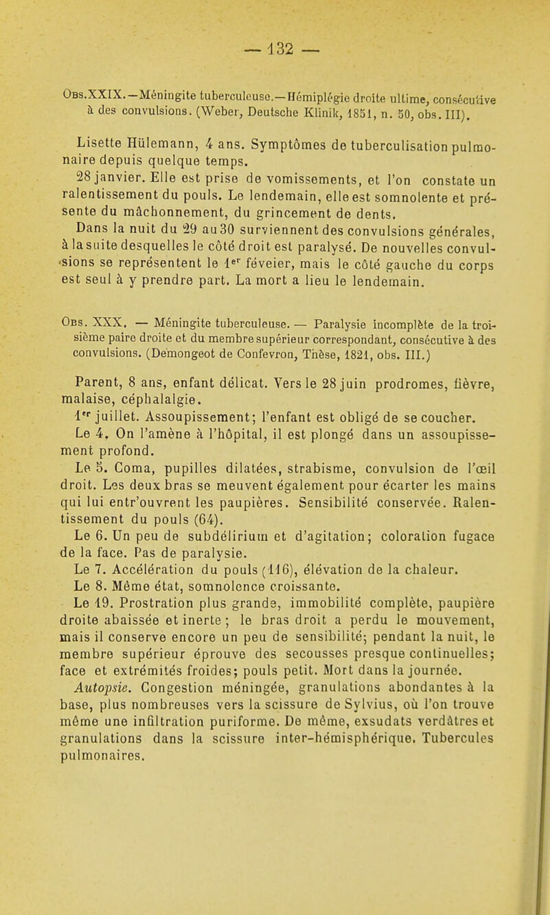 OBs.XXlX.-Méningite tuberculeuse-HémipU'gie droite ultime, consécutive à des convulsions. (Weber, Deutsche Klinik, 1831, n. 50, obs. III}. Lisette Hulemann, 4 ans. Symptômes de tuberculisation pulmo- naire depuis quelque temps. 28 janvier. Elle est prise de vomissements, et l'on constate un ralentissement du pouls. Le lendemain, elleest somnolente et pré- Sente du mâchonnement, du grincement de dents. Dans la nuit du '29 au30 surviennent des convulsions générales, à lasuite desquelles le côté droit est paralysé. De nouvelles convul- ■sions se représentent le l» féveier, mais le côté gauche du corps est seul à y prendre part. La mort a lieu le lendemain. Obs. XXX. — Méningite tuberculeuse. — Paralysie incomplète de la troi- sième paire droite et du membre supérieur correspondant, consécutive à des convulsions. (Demongeot de Confevron, Thèse, 1821, obs. III.) Parent, 8 ans, enfant délicat. Vers le 28 juin prodromes, fièvre, malaise, céphalalgie. V juillet. Assoupissement; l'enfant est obligé de se coucher. Le 4, On l'amène à l'hôpital, il est plongé dans un assoupisse- ment profond. Le 5. Coma, pupilles dilatées, strabisme, convulsion de l'œil droit. Les deux bras se meuvent également pour écarter les mains qui lui entr'ouvrent les paupières. Sensibilité conservée. Ralen- tissement du pouls (64). Le 6. Un peu de subdélirium et d'agitation; coloration fugace de la face. Pas de paralysie. Le 7. Accélération du pouls (116), élévation de la chaleur. Le 8. Même état, somnolence croissante. Le 19. Prostration plus grande, immobilité complète, paupière droite abaissée et inerte ; le bras droit a perdu le mouvement, mais il conserve encore un peu de sensibilité; pendant la nuit, le membre supérieur éprouve des secousses presque continuelles; face et extrémités froides; pouls petit. Mort dans la journée. Autopsie. Congestion méningée, granulations abondantes à la base, plus nombreuses vers la scissure deSylvius, où l'on trouve môme une infiltration puriforme. De même, exsudats verdâtreset granulations dans la scissure inter-hémisphérique. Tubercules pulmonaires.