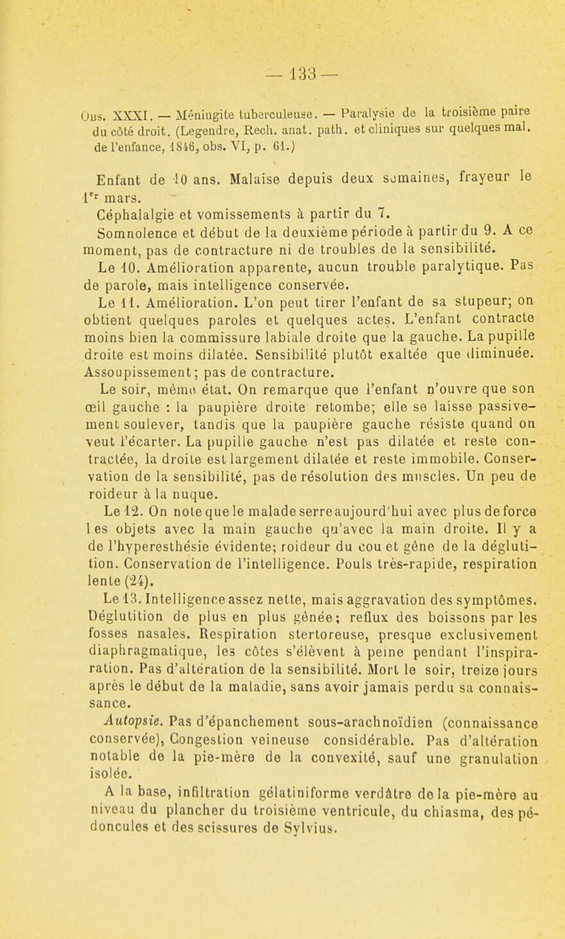 Obs. XXXI. — Méningite taberculeuse. — Paralysie de la troisième paire du côté droit. (Legendre, Rech. anat. path. et cliniques sur quelques mal. de l'enfance, 1846, obs. VI, p. Gi.) Enfant de iO ans. Malaise depuis deux semaines, frayeur le i'' mars. Céphalalgie et vomissements à partir du 7. Somnolence et début de la deuxième période à partir du 9. A ce moment, pas de contracture ni de troubles de la sensibilité. Le 10. Amélioration apparente, aucun trouble paralytique. Pas de parole, mais intelligence conservée. Le 11. Amélioration. L'on peut tirer l'enfant de sa stupeur; on obtient quelques paroles et quelques actes. L'enfant contracte moins bien la commissure labiale droite que la gauche. La pupille droite est moins dilatée. Sensibilité plutôt exaltée que diminuée. Assoupissement; pas de contracture. Le soir, mémo état. On remarque que l'enfant n'ouvre que son œil gauche : la paupière droite retombe; elle se laisse passive- ment soulever, tandis que la paupière gauche résiste quand on veut l'écarter. La pupille gauche n'est pas dilatée et reste con- tractée, la droite est largement dilatée et reste immobile. Conser- vation de la sensibilité, pas de résolution des muscles. Un peu de roideur à la nuque. Le 12. On notequele maladeserreaujourd'hui avec plusdeforce les objets avec la main gauche qu'avec la main droite. Il y a de l'hypereslhésie évidente; roideur du cou et gène de la dégluti- tion. Conservation de l'intelligence. Pouls très-rapide, respiration lente (24). Le 13. Intelligence assez nette, mais aggravation des symptômes. Déglutition de plus en plus gênée; reflux des boissons par les fosses nasales. Respiration stertoreuse, presque exclusivement diaphragmatique, les côtes s'élèvent à peine pendant l'inspira- ration. Pas d'altération de la sensibilité. Mort le soir, treize jours après le début de la maladie, sans avoir jamais perdu sa connais- sance. Autopsie. Pas d'épanchement sous-arachnoïdien (connaissance conservée), Congestion veineuse considérable. Pas d'altération notable de la pie-mère de la convexité, sauf une granulation isolée. A la base, infiltration gélatiniforme verdâtro delà pie-mère au niveau du plancher du troisième ventricule, du chiasma, des pé- doncules et des scissures de Sylvius.