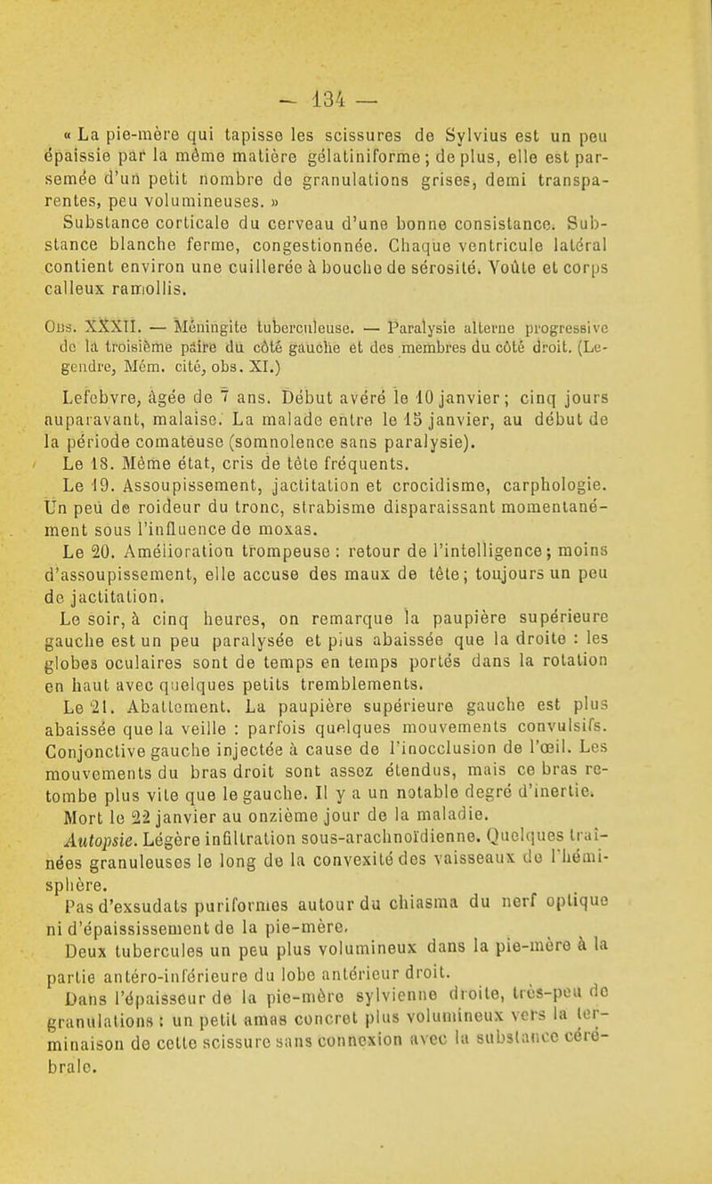 « La pie-mère qui tapisse les scissures de Sylvius est un peu épaissie par la môme matière gélatiniforme ; déplus, elle est par- semée d'un petit nombre de granulations grises, demi transpa- rentes, peu volumineuses. » Substance corticale du cerveau d'une bonne consistance. Sub- stance blanche ferme, congestionnée. Chaque ventricule latéral contient environ une cuillerée à bouche de sérosité* Yoûte et corps calleux ranriollis. Ous. XXXII. — Méningite tuberculeuse. — Paralysie altei-ne progressive de la troisième pâire du côté gauche et des membres du côté droit. (Le- gendre, Mém. cité, obs. XI.) Lefebvre, âgée de T ans. Début avéré le 10 janvier; cinq jours auparavant, malaise. La malade entre le 15 janvier, au début de la période comateuse (somnolence sans paralysie). ' Le 18. Même état, cris de tète fréquents. Le 19. Assoupissement, jaclitation et crocidisme, carphologie. tin peu de roideur du tronc, strabisme disparaissant momentané- ment sous l'influence de moxas. Le 20. Amélioration trompeuse: retour de l'intelligence; moins d'assoupissement, elle accuse des maux de tète; toujours un peu de jactitation. Le soir, à cinq heures, on remarque la paupière supérieure gauche est un peu paralysée et pïus abaissée que la droite : les globes oculaires sont de temps en temps portés dans la rotation en haut avec quelques petits tremblements. Le'21. Abattement. La paupière supérieure gauche est plus abaissée que la veille : parfois quelques mouvements convulsifs. Conjonctive gauche injectée à cause de Tinocclusion de l'œil. Les mouvements du bras droit sont assez étendus, mais ce bras re- tombe plus vite que le gauche. Il y a un notable degré d'inertie. Mort le 22 janvier au onzième jour de la maladie. Autopsie. Légère infiltration sous-arachnoïdienne. QueUiues traî- nées granuleuses le long de la convexité des vaisseaux de Thémi- sphère. Pas d'exsudats puriformes autour du chiasma du nerf optique ni d'épaississement de la pie-mère. Deux tubercules un peu plus volumineux dans la pie-mère à la partie antéro-inl'érieure du lobe antérieur droit. Dans l'épaisseur de la pie-mère sylvienne droite, très-peu do granulations : un petit amas concret plus volumineux vers la ter- minaison de cette scissure sans connexion avec la substance céré- brale.