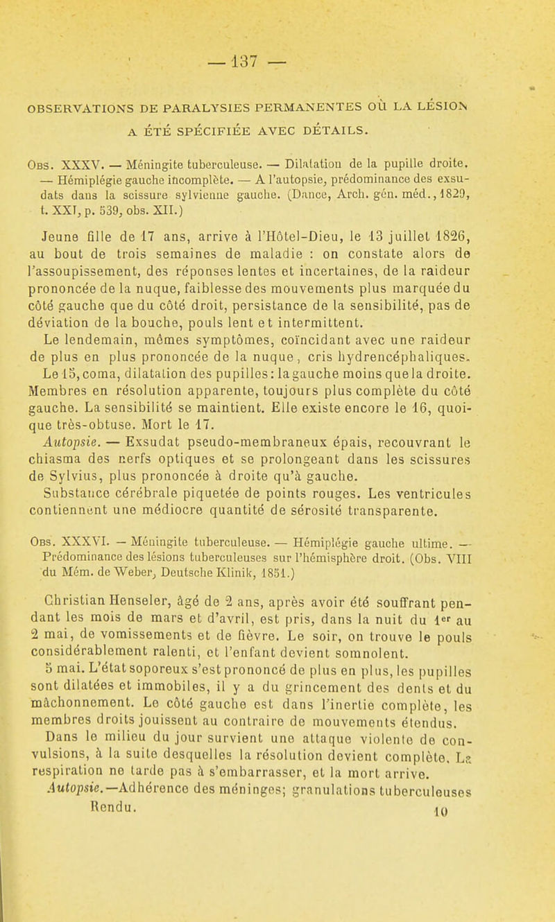 OBSERVATIONS DE PARALYSIES PERMANENTES OÙ LA LÉSION A ÉTÉ SPÉCIFIÉE AVEC DETAILS. Obs. XXXV. — Méningite tuberculeuse. — Dilatation de la pupille droite. — Hémiplégie gauche incomplète. — A l'autopsie, prédominance des exsu- dais dans la scissure sylvieniie gauche. (Dance, Arch. gcn. méd., 1829, t. XXI, p. 539, obs. XII.) Jeune fille de 17 ans, arrive à l'Hôtel-Dieu, le 13 juillet 1826, au bout de trois semaines de maladie : on constate alors de l'assoupissement, des réponses lentes et incertaines, de la raideur prononcée de la nuque, faiblesse des mouvements plus marquée du côté gauche que du côté droit, persistance de la sensibilité, pas de déviation de la bouche, pouls lent et intermittent. Le lendemain, mômes symptômes, coïncidant avec une raideur de plus en plus prononcée de la nuque, cris hydrencéphaliques. Le 15, coma, dilatation des pupilles: la gauche moins que la droite. Membres en résolution apparente, toujours plus complète du côté gauche. La sensibilité se maintient. Elle existe encore le 16, quoi- que très-obtuse. Mort le 17. Autopsie. — Exsudât pseudo-membraneux épais, recouvrant le chiasma des nerfs optiques et se prolongeant dans les scissures de Sylvius, plus prononcée à droite qu'à gauche. Substance cérébrale piquetée de points rouges. Les ventricules contiennent une médiocre quantité de sérosité transparente. Obs. XXXVI. — Méningite tuberculeuse.— Hémiplégie gauche ultime. — Prédominance des lésions tuberculeuses sur l'hémisphère droit. (Obs. VIII du Mém. de Weber^ Deutsche Klinik, 1831.) Christian Henseler, âgé de 2 ans, après avoir été souffrant pen- dant les mois de mars et d'avril, est pris, dans la nuit du au 2 mai, de vomissements et de fièvre. Le soir, on trouve le pouls considérablement ralenti, et l'enfant devient somnolent. 5 mai. L'état soporeux s'est prononcé de plus en plus, les pupilles sont dilatées et immobiles, il y a du grincement des dénis et du mâchonnement. Le côté gauche est dans l'inertie complète, les membres droits jouissent au contraire de mouvements étendus. Dans le milieu du jour survient une attaque violente de con- vulsions, à la suite desquelles la résolution devient complète, L?. respiration ne tarde pas à s'embarrasser, et la mort arrive. Autopsie.—Adhérence des méninges; granulations tuberculeuses Rendu. tn